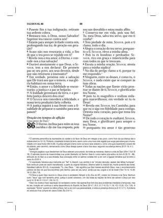 SALMOS 85, 86                                                   88

3 Puseste fim à tua indignação, retiraste                            sou um desvalido e estou muito aflito.
tua ardente cólera.                                                  2  Conserva-me em vida, pois sou fiel.
4 Restaura-nos, ó Deus, nosso Salvador!                              Tu, meu Deus, salva teu servo, que em ti
Suprime teu rancor contra nós!                                       confia!2
5 Estarás para sempre irritado contra nós,                           3 Tem piedade de mim, SENHOR, pois a ti
prolongando tua ira, de geração em gera-                             clamo, todo o dia.
ção?                                                                 4 Alegra o coração do teu servo, porquan-
6 Acaso não nos renovarás a vida, a fim                              to a ti, SENHOR, elevo a minha alma.
de que o teu povo se rejubile em ti?                                 5 Pois tu és bondoso e perdoador, SE-
7 Revela-nos o teu amor, ó Eterno, e con-                            NHOR, rico em graça e misericórdia para
cede-nos a tua salvação!                                             com todos os que te invocam.
8 Ouvirei atentamente o que Deus, o SE-                              6 Escuta a minha oração, SENHOR; atenta
NHOR, tem a nos declarar; Ele promete                                para a minha súplica!
paz ao seu povo, aos seus devotos, desde                             7 No dia do perigo clamo a ti, porque tu
que não retornem à insensatez!2                                      me respondes.3
9 Em verdade, próxima está a salvação                                8 Ninguém, entre os deuses, é como tu, ó
que Ele trará aos que o temem, e sua gló-                            SENHOR, e nada existe que se compare às
ria habitará em nossa terra.                                         tuas obras.
10 Então, o amor e a fidelidade se encon-                            9 Todas as nações que fizeste virão pros-
trarão; a justiça e a paz se beijarão.                               trar-se diante de ti, SENHOR, e glorificarão
11 A lealdade germinará da terra, e a per-                           teu Nome,
feita justiça descerá dos céus!                                      10 pois tu és magnífico e realizas mila-
12 O SENHOR nos concederá a felicidade, e                            gres maravilhosos; em verdade só tu és
nossa terra produzirá farta colheita.                                Deus!
13 A justiça seguirá à sua frente com a fi-                          11 Revela-me, SENHOR, teu Caminho, para
nalidade de preparar o caminho para seus                             que eu o siga em fidelidade para contigo.
passos!3                                                             Orienta meu coração, para que tema teu
                                                                     Nome!4
Oração em tempos de aflição                                          12 De todo o coração te exaltarei, SENHOR,
Uma prece de Davi.1                                                  meu Deus, e glorificarei para sempre o
86        Ó Eterno, inclina para mim os teus
          ouvidos e dá-me tua resposta, pois
                                                                     teu Nome,
                                                                     13 porquanto teu amor é tão generoso



   3 O salmista personifica as expressões do caráter e do favor de Deus em relação a seu povo, como fruto da sua aliança leal e
indestrutível (vv.10-13). Portanto, a lealdade brotará da terra, assim como uma nova vida vegetal que surge para abençoar a huma-
nidade com seus frutos (Nm 6.26). A justiça atingirá a terra como os bons raios solares e, como uma guia experiente e arauto fiel
irá adiante, pelo caminho, demarcando como Deus deseja operar a favor dos seus, segundo sua aliança eterna (Sl 31.19; 4.1).
   Capítulo 86
   1 Inimigos pagãos e que desdenham de Deus estavam procurando, de todas as maneiras, destruir a vida de Davi (2Sm 7.5,8; Sl
18). O salmista recorre às misericórdias e ao poder libertador do Senhor. Este é o único salmo pós-exílico do livro III (Sl 73 – 89),
atribuído ao rei Davi ou a sua dinastia. Sua colocação entre os salmos coraítas tem a ver com a ligação temática que há entre o
verso 9 e Sl 87.4.
   2 A expressão hebraica aqui traduzida por “fiel” é chassid, cujo sentido é de “sincera devoção, apesar das falhas humanas”.
Este versículo pode ser assim transliterado, a partir do original hebraico: Shamra nafshi ki chassid áni, hosha avdechá ata Elohai,
habotêach elêcha (Sl 4.3). A expressão “Tu, meu Deus...” não significa que Davi tivesse escolhido Deus, mas o reconhecimento
jubiloso de Davi de que fora escolhido pelo Senhor, para ser seu servo, ainda que seu ungido e rei de Israel (1Sm 13.14; 15.28;
16.12; 2Sm 7.8).
   3 O Deus a quem Davi recorre é o Deus único e verdadeiro Yahweh (o Eu Sou do AT), criador do Universo e da Terra. Nenhum
outro “deus” age com tamanho amor, justiça e poder soberano. Um dia todas as nações da terra vão adorar a Deus por isso
(vv.8-10; Sl 46.10 115.3-7; 135.13-17).
   4 Davi nos revela a maior aspiração do verdadeiro crente: não apenas ficar livre dos seus problemas imediatos e temporais, mas
ter seu coração em contínua e santa dependência do Espírito de Deus (Sl 4.7; 25.5; 51.7-10; Ez 11.19; 1Cr 12.33; 1Co 7.35). A
expressão “Nome” quando se refere a Deus, tem a ver com sua pessoalidade, e indica a presença divina (vv.9,12; 5.11). A profecia
do versículo 9 se cumpre em Jesus Cristo (Fp 2.9-11).
 