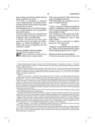 89                                            SALMOS 86, 87

para comigo, que livraste minha alma de                             2 Ele ama os portais de Sião mais do que
todos os poderes da morte.5                                         todas as habitações de Jacó.
14 Ó Deus, os arrogantes se levantam                                3 Ah! Maravilhas são contadas a teu res-
contra minha pessoa; um bando de pre-                               peito, ó Cidade de Deus!2
potentes atenta contra minha vida, gente                                             (Pausa)
que não faz caso de ti.                                             4 “Entre os que me reconhecem incluirei
15 Entretanto tu, SENHOR, és Deus compas-                           o Egito e a Babilônia, além da Filístia, de
sivo e misericordioso, rico em paciência,                           Tiro, e também da Etiópia, como se tives-
amor leal e justiça;                                                sem nascido em Sião.”3
16 volta-te para mim, tem compaixão de                              5 Na verdade em Sião nasceram multi-
mim! Concede tua força a teu servo ne-                              dões que conhecem o Eterno e Ele, pes-
cessitado e salva o teu filho fiel!6                                soalmente, a estabeleceu como a mais
17 Dá-me um sinal do teu favor, para                                nobre cidade.4
que todos os que me tratam com ódio o                               6 Assim o SENHOR escreverá no registro
vejam e se sintam humilhados, ao con-                               dos povos: “Este nasceu ali”.
firmar que tu me acompanhas com teu                                                  (Pausa)
conforto e auxílio!                                                 7 Músicos e compositores sobre ela afirma-
                                                                    rão: “Todos os meus pensamentos e toda a
Cântico profético sobre Jerusalém                                   minha inspiração provêm de ti, ó Sião!”5
Um salmo dos descendentes de Corá.

87        O SENHOR firmou as bases da sua
          cidade sobre o monte santo;1
                                                                    Oração em dias de grande aflição
                                                                    Um hino dos coraítas para o mestre de música. Em



   5 A palavra hebraica aqui traduzida por “poderes da morte” é Sheol. Pode significar – dependendo do contexto – “profundezas
da morte”, “região dos mortos”, “sepultura”, ou ainda “pó da terra”. Davi demonstra seu júbilo pela graça da salvação (livramento)
que vem do Senhor (Sl 3.8; 30.1).
   6 Embora os textos massoréticos tragam a expressão “salva o filho da tua serva”, melhores manuscritos podem ser claramente
traduzidos por “salva o teu filho fiel”, compreendendo a palavra “fiel” como no v.2 (Sl 119.16). Os arrogantes desconsideram
o poder e a interferência do Guerreiro celestial que milita a favor dos filhos de Deus (Sl 10.11; Jr 20.11). Os vv.15 e 5 parecem
extraídos do coração da Lei (Êx 34.6,7).
   Capítulo 87
   1 Este é um salmo profético – cintilando no meio do Saltério (2Cr 32.21-23; Sl 86.9) – que antevê a colheita das nações em
Jerusalém (Sião – 2Sm 5.6,7) como concidadãs com Israel do pleno Reino de Deus (Is 2.2-4; 19.19-25; 25.6; 45.14-24; 56.6-8;
60.3; 66.23; Dn 7.14; Mq 4.1-3; Zc 8.23; 14.16). A análise desta peça literária sagrada precisa levar em conta a praxe da chamada
“sintaxe interrompida”, na antiga poesia hebraica, segundo a qual as referências às nações devam ser compreendidas como
vocativos (v.4). Dessa maneira, este salmo pode ser tematicamente harmonizado com os demais hinos que celebram o amor
especial de Deus por Sião, mesmo entre as demais cidades de Jacó ou Israel – Gn 32.28 - (Sl 46; 48; 76; 125; 129; 137). O próprio
Deus criou e estabeleceu os alicerces da fortaleza de Sião (Is 14.32) e do Templo como seu palácio real. A expressão “monte” em
hebraico está no plural, com a finalidade de ressaltar a majestade e imponência do lugar onde o Senhor instalou a representação
visível do seu trono na terra (Sl 48.2).
   2 Celebração de Sião como a “Cidade de Deus” (Sl 46; 48; 76). Esse versículo pode ser assim transliterado, a partir do original
hebraico: Nichbadot medubar bach, ir haelohim (sêla).
   3 Este salmo prevê o dia em que todas as nações da terra, inclusive os antigos e tradicionais inimigos de Israel, serão converti-
dos ao Senhor (Is 19.21; 26.18). Deus mantém um registro sistemático e atualizado de cada indivíduo que o aceita como Senhor
e Salvador pessoal mediante fé sincera (fiel), de maneira que essas pessoas passam a ser – independente da sua origem étnica
– cidadãos do Reino, com todos os direitos, privilégios e deveres reservados aos filhos de Deus (Jo 1.12; Os 6.3). Portanto, os
incrédulos são advertidos sobre o cuidado especial com o qual o Senhor zela pelos seus e as punições reservadas para todos
aqueles que se atreverem a lhes fazer qualquer mal (Is 14.28-32; Sl 105.15). O Egito (Raabe é o seu o nome poético, como “Nú-
bia”, em hebraico Kuš – Is 51.9) e a Babilônia representam todos os gentios e o poder civil da época.
   4 Jerusalém restaurada – o povo de Deus – herdará todas as nações da terra (Is 54.1-3). Este versículo pode ser assim transli-
terado, a partir do original hebraico: Ultsión iemar ish veish iulad ba, vehu iechonenêha elion.
   5 A verdadeira felicidade se encontra na presença de Deus. Hoje, podemos experimentá-la pela fé, na Cidade Celestial de
Sião, contudo, a teremos plenamente, como um “divino rio de delícias” (Sl 30; 36.8), cujos “canais alegram a Cidade de Deus”
(46.4). Os vv.6 e 7 podem ser assim transliterados a partir do original hebraico: Adonai yispor bichtov Amim, ze iulad sham (sêla).
Vesharim kecholelim, col maianai bach.
 