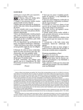 SALMOS 88, 89                                                  90

melodia para o coração aflito: para responsório.                    11 Será que teu amor é também procla-
Salmo didático de Hemã, o ezraíta.1                                 mado no túmulo, e a tua fidelidade no
88      Ó Eterno, Deus de minha salva-
        ção, dia e noite clamo a ti!2
2 Chegue à tua presença minha oração,
                                                                    Abismo da Morte?
                                                                    12 Será teu sinal milagroso conhecido na
                                                                    região das trevas, e tua justiça, na dimen-
presta ouvido ao meu clamor!                                        são do esquecimento?
3 Minha alma está saturada de desgraças,                            13 Contudo, eu, ó SENHOR, clamo a ti por
minha vida está à beira das profundezas                             socorro; já ao romper da alvorada a mi-
da morte.                                                           nha oração chega à tua presença.
4 Já sou contado entre os que baixam à                              14 Por que, SENHOR, me rejeitas e escon-
sepultura, sou como uma pessoa absolu-                              des de mim a tua face?
tamente alquebrada;                                                 15 Desde muito jovem tenho sofrido e
5 Sinto-me abandonado à minha própria                               ando próximo da morte; os teus terrores
sina, entre os mortos. Sou como os tru-                             levaram-me ao desespero.
cidados, que jazem na região dos mortos,                            16 Sobre minha existência se abateu a tua
dos quais já não te lembras, pois estão                             ira; os pavores que me causas me consu-
apartados de tua mão.3                                              miram.
6 Tu me depositaste nas profundezas do                              17 Cercam-me o dia todo como uma
fosso, nos lugares tenebrosos e abismais.                           inundação; fazem-me submergir em
7 Sobre mim pesa a tua cólera; com todas                            agonia.
as tuas grandes ondas do mar me afligiste.                          18 Afastaste de mim os meus amigos e
                   (Pausa)                                          todos os meus conhecidos de jornada; as
8 Afastaste de mim os meus conhecidos,                              trevas são a minha única companhia.
fizeste de mim um horror para eles. En-
clausurado, não vejo qualquer saída;                                Promessa messiânica a Davi
9 meus olhos anuviam-se de preocupa-                                Obra poética do ezraíta Etã.
ção. Todo dia te invoquei, SENHOR, esten-
dendo para Ti minhas mãos.
10 Farás, entretanto, um milagre para
                                                                    89     Para sempre cantarei sobre o ines-
                                                                           gotável amor leal do Eterno; mi-
                                                                    nha boca proclamará a tua fidelidade a
aqueles que já se despediram da vida?                               todas as gerações!1
Porventura os mortos virão a se levantar                            2 Sim, anuncio a todos que teu amor está
e te louvar?                                                        edificado para sempre; nos céus estabele-
                   (Pausa)                                          ceste tua fidelidade:


  1 Hemã ou Hêman (nome hebraico que significa “fiel”), filho de Zera, da descendência de Judá (1Cr 2.6; Sl 89), foi um dos prin-
cipais sábios da corte de Salomão (1Rs 4.31). Apesar de o salmista ter vivido desde a infância sob as agruras da vida e o iminente
perigo da morte, sua oração (em melodia mesta: triste, melancólica), começa com uma declaração de fé e confiança na salvação
eterna que vem do Senhor, e esse é seu maior consolo (v.1). O subtítulo deste salmo (literalmente, o título no original hebraico)
pode ser assim transliterado: Shir mizmor livnê Côrah, lamenatsêach al machalat leanot, maskil leheman haezrachi.
  2 Por mais difícil que seja compreendermos a razão do sofrimento humano, as Sagradas Escrituras nos ensinam que as aflições
e angústias fazem parte do plano de Deus para o aperfeiçoamento de toda a humanidade (Cl 1.24; 1Pe 3.14). A história hebraica
está salpicada de exemplos: José sendo injustamente atirado na cova e mais tarde na prisão, para depois vir a ser salvador da
sua família e primeiro-ministro do faraó do Egito; Abraão lançado em densas trevas antes de receber a maravilhosa revelação
da aliança (Gn 15.12-18); Jonas lançado nas profundezas do mar antes de aprender a ser um fiel profeta de Deus; Jesus Cristo
padecendo e sendo aperfeiçoado por meio dos muitos sofrimentos pelos quais passou desde o nascimento, a fim de se confirmar
como pleno Autor da nossa salvação (Hb 2.10). Este versículo pode ser assim transliterado, a partir do original hebraico: Adonai
Elohê ieshuati, iom tsaácti valaila negdêcha.
  3 O salmista narra seu sofrimento a partir de uma perspectiva totalmente humana e cartesiana da morte: uma condição e local
em que não há mais qualquer possibilidade de intervenção divina em favor da restauração do necessitado (Sl 25.7; 74.2; 106.4).
  Capítulo 89
  1 O autor deste salmo é um levita, ezraíta mencionado em 1Rs 4.31, descendente de Jedutum, que se colocou como porta-voz
de Israel e completa a oração de Hemã, no salmo anterior (Sl 88). O salmo que começa cantando o amor e a lealdade de Deus
para com seu povo e por sua terra, transforma-se numa oração profundamente triste e aflita (v.38-45), contemplando a repentina
 