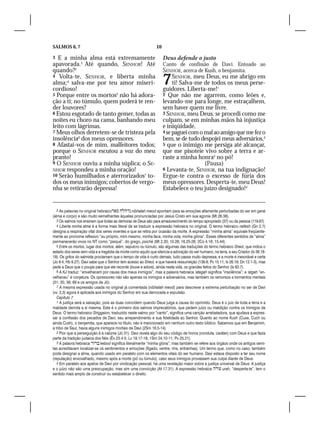 SALMOS 6, 7                                                     10

3  E a minha alma está extremamente                                  Deus defende o justo
apavorada.2 Até quando, SENHOR! Até                                  Canto de confissão de Davi. Entoado ao
quando?3                                                             SENHOR, acerca de Kush, o benjamita.
4 Volta-te, SENHOR, e liberta minha
alma;4 salva-me por teu amor miseri-
cordioso!
                                                                     7    SENHOR, meu Deus, eu me abrigo em
                                                                          ti! Salva-me de todos os meus perse-
                                                                     guidores. Liberta-me!1
5 Porque entre os mortos5 não há adora-                              2 Que não me agarrem, como leões e,
ção a ti; no túmulo, quem poderá te ren-                             levando-me para longe, me estraçalhem,
der louvores?                                                        sem haver quem me livre.
6 Estou esgotado de tanto gemer, todas as                            3 SENHOR, meu Deus, se procedi como me
noites eu choro na cama, banhando meu                                culpam, se em minhas mãos há injustiça
leito com lágrimas.                                                  e iniqüidade,
7 Meus olhos derretem-se de tristeza pela                            4 se paguei com o mal ao amigo que me fez o
insolência6 dos meus opressores.                                     bem, se de tudo despojei meus adversários,2
8 Afastai-vos de mim, malfeitores todos;                             5 que o inimigo me persiga até alcançar,
porque o SENHOR escutou a voz do meu                                 que me pisoteie vivo sobre a terra e ar-
pranto!                                                              raste a minha honra3 no pó!	
9 O SENHOR ouviu a minha súplica; o SE-                                                (Pausa)
NHOR respondeu a minha oração!                                       6 Levanta-te, SENHOR, na tua indignação!
10 Serão humilhados e aterrorizados7 to-                             Ergue-te contra o excesso de fúria dos
dos os meus inimigos; cobertos de vergo-                             meus opressores. Desperta-te, meu Deus!
nha se retirarão depressa!                                           Estabelece o teu juízo designado!4


   2 As palavras no original hebraico  nibhalah meod apontam para as emoções altamente perturbadas do ser em geral
(alma e corpo) e são muito semelhantes àquelas pronunciadas por Jesus Cristo em sua agonia (Mt 26.38).
   3 Os salmos nos ensinam que todas as demoras de Deus são para amadurecimento do tempo apropriado (37) ou da pessoa (119.67).
   4 Liberta minha alma é a forma mais literal de se traduzir a expressão hebraica no original. O termo hebraico nefesh (Gn 2.7)
designa a respiração vital dos seres viventes e que se retira por ocasião da morte. A expressão “minha alma” equivale freqüente-
mente ao pronome reflexivo “eu próprio, mim mesmo, minha face, minha vida, minha glória”. Esses diferentes sentidos de “alma”
permanecerão vivos no NT como “psiqué”, do grego, psiché (Mt 2.20; 10.28; 16.25-26; 2Co 4.16; 15.44).
   5 Entre os mortos, lugar dos mortos, além, sepulcro ou túmulo, são algumas das traduções do termo hebraico Sheol, que indica o
estado dos seres sem vida e a tragédia da morte como aquilo que silencia a adoração do ser humano, na terra, a seu Criador (Is 38.18-
19). Os gritos do salmista proclamam que o tempo de vida é curto demais, tudo passa muito depressa, e a morte é inexorável e certa
(Jo 9.4; Hb 9.27). Davi sabe que o Senhor tem acesso ao Sheol, e que haverá ressurreição (139.8; Pv 15.11; Is 26.19; Dn 12.1-3), mas
pede a Deus que o poupe para que ele recorde (louve e adore), ainda nesta vida, os grandes feitos do Senhor (Is 63.7).
   6 A KJ traduz: “envelhecem por causa dos meus inimigos”, mas a palavra hebraica ‘ategah significa “insolência”; e ‘atgah “en-
velheceu” é conjetura. Os opressores não são apenas os inimigos e adversários, mas também os remorsos e tormentos mentais
(31; 35; 38; 69 e os amigos de Jó).
   7 A mesma expressão usada no original já comentada (nibhalah meod) para descrever a extrema perturbação no ser de Davi
(vv. 2,3) agora é aplicada aos inimigos do Senhor em sua derrocada e expulsão.
   Capítulo 7
   1 A justiça será a salvação, pois as duas coincidem quando Deus julga a causa do oprimido. Deus é o juiz de toda a terra e a
maldade derrota a si mesma. Este é o primeiro dos salmos imprecatórios, que pedem juízo ou maldição contra os inimigos de
Deus. O termo hebraico Shiggaion, traduzido neste salmo por “canto”, significa uma canção arrebatadora, que ajudava a expres-
sar a confissão dos pecados de Davi, seu arrependimento e sua fidelidade ao Senhor. Quanto ao nome Kush (Cuxe, Cuch ou
ainda Cush), o benjamita, que aparece no título, não é mencionado em nenhum outro texto bíblico. Sabemos que em Benjamim,
a tribo de Saul, havia alguns inimigos mortais de Davi (2Sm 16.5-14).
   2 Pior que a perseguição é a calúnia (Jó 31). Davi revela algo do seu código de honra (conduta, caráter) com Deus e que fazia
parte da tradição judaica dos fiéis (Êx 23.4-5; Lv 19.17-18; 1Sm 24.10-11; Pv 25.21).
   3 A palavra hebraica  kebod significa literalmente “minha glória”, mas também se refere aos órgãos onde os antigos semi-
tas acreditavam localizar-se os sentimentos e emoções (fígado, ventre, rins, entranhas). Um termo que, como no caso, também
pode designar a alma, quando usado em paralelo com os elementos vitais do ser humano. Davi estava disposto a ter seu nome
(reputação) enxovalhado, mesmo após a morte (pó ou túmulo), caso seus inimigos provassem sua culpa diante de Deus.
   4 Em paralelo aos apelos de Davi por vindicação pessoal, há uma revelação maior sobre a justiça universal de Deus. A justiça
e o juízo não são uma preocupação, mas sim uma convicção (At 17.31). A expressão hebraica  urah, “desperta-te”, tem o
sentido mais amplo de construir ou estabelecer o direito.
 