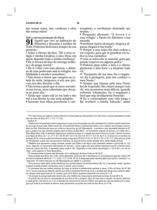 SALMOS 90, 91                                                  94

das nossas mãos; sim, confirma a obra                               templarão a retribuição destinada aos
das nossas mãos!7                                                   ímpios.
                                                                    9 Porquanto afirmaste: “O SENHOR é o
Sob a eterna proteção de Deus                                       meu refúgio” e fizeste do Altíssimo a tua

91      Aquele que vive na habitação do
        Altíssimo e descansa à sombra do
Todo-Poderoso desfrutará sempre da sua
                                                                    morada,
                                                                    10 nenhum mal te alcançará, desgraça al-
                                                                    guma chegará à tua tenda.5
proteção.1                                                          11 Porque a seus anjos Ele dará ordens a
2 Sobre o Eterno declara: “Ele é meu re-                            teu respeito, para que te guardem em to-
fúgio e minha fortaleza, o meu Deus, em                             dos os teus caminhos;
quem deposito toda a minha confiança”.                              12 com as mãos eles te susterão, para que
3 Ele te livrará do laço do inimigo ardilo-                         jamais tropeces em alguma pedra.6
so e da praga mortal.2                                              13 Poderás pisar sobre o leão e a víbora;
4 Ele te cobre com suas plumas, e debai-                            pisotearás o leão forte e a serpente mais
xo de suas poderosas asas te refugias; sua                          vil.7
fidelidade é escudo e armadura.3                                    14 “Porquanto ele me ama, Eu o resgata-
5 Não temas o terror que campeia na ca-                             rei; Eu o protegerei, pois este conhece o
lada da noite, tampouco a seta que pro-                             meu Nome.8
cura seu alvo durante o dia.                                        15 Sempre que chamar pelo meu Nome
6 Não temas a peste que se move sorratei-                           hei de responder-lhe; estarei sempre com
ra nas trevas, nem o demônio que devas-                             ele; nos momentos mais difíceis, quando
ta ao meio-dia.4                                                    enfrentar tribulações, Eu o resgatarei e
7 Ainda que caiam mil ao teu lado e dez                             farei que seja devidamente honrado.
mil à tua direita; tu não serás atingido.                           16 Eu o contemplarei com vida longa e
8 Somente teus olhos perceberão e con-                              lhe revelarei a minha Salvação”, assim



   7 Por mais breves que sejamos, nossos esforços e obras podem ser abençoados com valor divino, quando depositamos nossa
vida nas mãos de Deus (Sl 3.7; 27.4; 111.2-5).
   Capítulo 91
   1 Testemunho entusiasmado sobre a segurança e a paz que todos aqueles que têm verdadeira fé no Senhor podem experimen-
tar, ao longo de suas vidas. Salmo escrito por um sacerdote hebreu no período pós-exílico, com o objetivo de encorajar a comuni-
dade dos fiéis. Esta tradução levou em conta os manuscritos da LXX (Septuaginta – a primeira e mais importante tradução do AT
para o grego) e as mais recentes análises sobre os Rolos do Mar Morto – os conhecidos originais de Qunram, em cotejo com o
Texto Massorético (TM). A habitação (tabernáculo) preferida de Deus é o coração dos seres humanos, a quem o Senhor promove
à condição de filhos (Jo 1.12; 14.17; At 7.48; Rm 8.9; 1Co 3.16; 2Co 6.16; Ef 3.17; Cl 3.16; Ap 21.3). O templo foi um símbolo da
proteção divina, onde os justos encontravam abrigo e segurança (Sl 23.6; 27.4,5; 31.20; 61.4; Gn 14.19; 17.1). Este versículo pode
ser transliterado, a partir dos manuscritos em hebraico, da seguinte forma: Ioshev besséter elion, betsel Shadai yit’lonan.
   2 Metáfora que representa o perigo iminente, armado pelo Diabo e por algum outro adversário desleal e oportunista (vv. 5,6;
124.7). Segundo os manuscritos descobertos em Qunram, o autor sugere que seus leitores expressem sua fé no Senhor assim
como ele próprio tem feito. A expressão literal usada é “diz” (registrada no documento arqueológico 11 Q Os Apa ), em vez de
“digo”, como aparece no Texto Massorético.
   3 É impressionante comparar esta afirmação com a declaração de Jesus Cristo em Mt 23.37.
   4 Deus protege seus filhos dia e noite, ininterruptamente, ainda que não o percebamos ou reconheçamos esse fato. Deus é Pai
amoroso e onipotente (Mt 6.6,9; 7.11; 10.32; 11.27; 24.36; 28.19). A antiga expressão hebraica yāšûd que significa “assolador” ou
“destruidor” foi melhor traduzida na LXX (Septuaginta) por wệšēd “e o demônio”.
   5 Encontramos neste salmo várias referências aos acontecimentos da primeira Páscoa (Êx 12). A expressão “tenda” significa
qualquer moradia simples e temporária, como o próprio corpo humano.
   6 A promessa feita aos crentes piedosos de todos os tempos é perfeitamente aplicável a Jesus, o Filho de Deus. No NT (Mt
4.6-7), vemos a pessoa de Satanás, usando sua velha e insuperável técnica de torcer a verdade para atingir seus objetivos nefas-
tos, separar parte deste versículo do contexto geral da fé bíblica, expressa claramente nos versos de 1 a 9.
   7 Os perigos da peregrinação pelo deserto são uma metáfora da nossa própria caminhada ao longo da vida (Dt 8.15).
   8 O grande alvo da vida é a compreensão de que Deus é Pai e, portanto, digno de todo amor e respeito. No Senhor está toda
a nossa glória e vida eterna (Jo 17.3). O salmista usa uma forma de oráculo profético que apóia seu vigoroso testemunho e asse-
gura que todas as promessas do Senhor serão plenamente cumpridas nas vidas de seus filhos (vv.14-16).
 