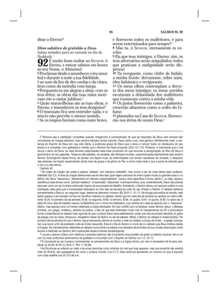 95                                              SALMOS 91, 92

disse o Eterno!9                                                       e florescem todos os malfeitores, é para
                                                                       serem exterminados para sempre!4
Hino sabático de gratidão a Deus                                       8 Mas tu, ó SENHOR, eternamente és ex-
Salmo melódico para ser entoado no dia do                              celso.
Shabbath.1                                                             9 Eis que teus inimigos, ó Eterno; sim, os


92      É muito bom exaltar ao SENHOR, ó
        Eterno, e entoar salmos em honra
ao teu Nome, ó Altíssimo!
                                                                       teus adversários serão aniquilados; todos
                                                                       que praticam a malignidade serão dis-
                                                                       persos!
2 Proclamar desde o amanhecer o teu amor                               10 Tu reergueste, como chifre de búfalo,
leal e durante a noite a tua fidelidade,                               a minha fronte; derramaste, sobre mim,
3 ao som da lira de dez cordas e da cítara,                            óleo balsâmico e revigorante.
bem como da melodia com harpa.                                         11 Os meus olhos contemplam a derro-
4 Porquanto tu me alegras a alma, com os                               ta dos meus inimigos; os meus ouvidos
teus feitos; as obras das tuas mãos moti-                              escutaram a debandada dos malfeitores
vam-me a cantar jubiloso.2                                             que tramavam contra a minha vida.
5 Quão maravilhosas são as tuas obras, ó                               12 Os justos florescerão como a palmeira,
Eterno, e insondáveis os teus desígnios!3                              crescerão altaneiros como o cedro do Lí-
6 O insensato fica sem entender nada, e o                              bano;
néscio não percebe o menor sentido.                                    13 plantados na Casa do SENHOR, floresce-
7 Se os ímpios brotam como mato bravo,                                 rão nos átrios do nosso Deus.5


   9 Teremos paz e satisfação completas quando chegarmos à compreensão de que as respostas de Deus nem sempre são
concessões às nossas petições, mas sempre bênçãos ainda maiores. Paulo pediu cura, mas ganhou infinitamente mais: a pre-
sença do Espírito de Deus em sua vida diária; a poderosa graça de Deus que o levou a vencer todos os obstáculos do seu
tempo e a completar com galhardia a missão que o Senhor lhe havia proposto (2Co 12.7-10). Portanto, é impossível que o mal
vença o servo de Deus; as mais terríveis calamidades nada mais produzem do que encurtar a peregrinação do filho de Deus e
aproximá-lo do seu galardão. Todas as dificuldades, na verdade, são bênçãos ocultas supervisionadas atentamente pelo próprio
Senhor. Enxergando dessa forma, as perdas nos fazem ricos, as enfermidades nos tornam saudáveis de verdade, o desprezo
das pessoas nos fazem experimentar ainda mais da graça e da glória do Pai, a morte nada mais é que a porta de entrada para
o céu e a vida eterna.
   Capítulo 92
   1 No relato da criação não existe a palavra “sábado” (em hebraico shabbãth), mas ocorre a raiz de onde deriva esse vocábulo:
shãbhath (Gn 2.2). A obra da criação desenvolveu-se em seis dias (quer sejam períodos de vinte e quatro horas ou grandes eras) e, no
sétimo dia, Deus “descansou” (literalmente em hebraico wayyinnãphash “cessou obra específica e tomou alento”), ou seja, separou
(santificou) esse tempo como “período sabático”. A expressão “descansar” é antropomórfica, pois, evidentemente, Deus não precisa
repousar como um ser humano extenuado depois de sua jornada de trabalho. Entretanto, o Senhor deixou um exemplo prático e uma
orientação clara para que a humanidade dedicasse um dos dias da semana ao culto do seu Criador e Senhor. O sábado pertence
primariamente a Deus e, em segundo lugar, destina-se descanso humano (Êx 20.8-11; 31.17). Na liturgia pós-exílica do templo, este
salmo passou a ser entoado na hora do sacrifício matutino no sábado, sendo que em cada dia da semana se cantava um salmo dife-
rente: Sl 24, no primeiro dia da semana; Sl 48, no segundo; Sl 82, no terceiro; Sl 94, no quarto; Sl 81, no quinto; Sl 93, no sexto dia. A
idéia de cinco dias de trabalho nasceu na Babilônia com o nome de shabbatum, cujo sentido em nada se parecia com o “descanso”
bíblico, mas apenas como um tempo destinado a outras atividades. Em seu conflito com os fariseus, nosso Senhor Jesus, o Messias
(christos, em grego), enfatizou, perante os judeus, o fato de que eles entendiam muito mal os mandamentos do AT e procuravam
tornar a observância do sábado mais rigorosa do que o próprio Deus havia estabelecido, posto que não era errado debulhar os grãos
da espiga com as mãos, tampouco, obrigatório deixar de fazê-lo no dia de sábado. Afinal, o Senhor do sábado é misericordioso. No
primeiro dia da semana foi que o Senhor Jesus ressuscitou dentre os mortos, e nele os cristãos (o Corpo de Cristo – a Igreja) começa-
ram a se reunir, a fim de prestarem culto ao Cristo ressurreto. Esse é o Dia do Senhor e, como tal, é o sábado que Deus instituiu desde
a Criação. Os mandamentos referentes ao sábado nunca foram anulados e as bênçãos decorrentes da sua correta observação (culto
sincero e dedicado ao Senhor) têm implicações atuais e futuras (escatológicas).
   2 Louvar e adorar a Deus com cânticos e poemas (salmos) não é somente uma questão de gosto ou talento musical: tem a ver
com os mais profundos sentimentos de gratidão e comunhão com o Espírito do Senhor (vv.1-4; 10-11).
   3 É impossível ao ser humano compreender os pensamentos de Deus e a lógica divina, por isso é necessário ter fé para obe-
decer (Is 40.28; Sl 49.10; 94.8-11; Rm 11.33-36).
   4 As Escrituras se referem ao mato e às ervas daninhas como símbolo do mal que hoje aparece, mas que amanhã não existirá
mais (Is 40.6-8), são passageiros tal como o próprio mundo (1Jo 2.17). Este versículo apresenta um resumo do que é exposto
com mais detalhe nos Sl 73 e 90.4-6.
 