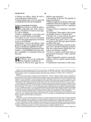 SALMOS 92–94                                                    96

14 Mesmo na velhice, cheios de seiva e                               berbos o que merecem!1
viço produzirão muitos frutos,                                       3 Até quando, Ó Eterno? Até quando os
15 para proclamar que o SENHOR é justo. Ele                          ímpios triunfarão?
é a minha Rocha; nele não há injustiça!                              4 Proferem palavras de afronta, todos esses
                                                                     malfeitores cheios de arrogância e empáfia
Louvor à majestade do Senhor                                         5 esmagam teu povo, SENHOR, e oprimem


93      Reina o Eterno, vestido de sobera-
        na majestade; sim, toda a força e
poder o revestem! O Universo está segu-
                                                                     tua herança;
                                                                     6 matam a viúva e o migrante, e trucidam
                                                                     os órfãos.2
ro e não se abalará.1                                                7 E comentam: “Deus nada vê, não se atém
2 Desde a antigüidade, o teu trono está                              aos detalhes da terra, o Deus de Jacó”.
firme: tu existes desde a eternidade!                                8 Atendei vós, os mais néscios do povo!
3 Levantam os rios, ó SENHOR, levantam                               Insensatos, quando compreendereis?
a voz de suas águas fragorosas; levantam                             9 É possível que quem criou o ouvido
os rios o seu bramido.                                               não possa ouvir? Será que quem formou
4 Entretanto, o SENHOR nas alturas é mais                            os olhos nada veja?
poderoso do que a força das grandes águas,                           10 Aquele que disciplina as nações os dei-
do que os poderosos vagalhões do mar.2                               xará sem a devida retribuição punitiva?
5 Os teus mandamentos permanecem inal-                               Não tem conhecimento Aquele que con-
terados, e a tua fidelidade dura para sem-                           cede ao ser humano o saber?3
pre; a santidade é o ornamento eterno da                             11 O SENHOR conhece muito bem todos os
tua Casa.3                                                           pensamentos humanos, e sabe o quanto
                                                                     são fúteis!
Apelo à justiça divina                                               12 Bem-aventurada a pessoa a quem dis-


94    Ó Eterno, SENHOR da vindicação,
      Deus vingador, manifesta-te!
2 Levanta-te, Juiz da terra, paga aos so-
                                                                     ciplinas, ó Eterno, aquele a quem ensinas
                                                                     a tua Lei;
                                                                     13 calmamente atravessará os dias maus,




   5 Apesar de os ímpios brotarem como erva ruim ou mato bravo, sua destruição é certeira e iminente. Entretanto, os justos
(justificados pelo Senhor) estão plantados em terreno fértil e seguro (v.7; Sl 91). Por essa razão, o vigor da sua juventude ainda
continua durante a velhice, e se regozija nas bênçãos espirituais da casa do Altíssimo (v.15; 2Rs 21.5; 23.11,12; Sl 84.2,10).
   Capítulo 93
   1 Este é um dos muitos salmos compostos na era pré-exílica (Sl 93 – 100) com o objetivo de exaltar o poder e a majestade de
Deus sobre toda a ordem cósmica e, particularmente, em relação a Israel, seu povo escolhido na terra. Anualmente este hino era
entoado por toda a congregação no período das grandes festas e celebrações ao Senhor (Sl 47; 94; 95.3). A expressão “Reina
o Eterno” é a verdade suprema e a primeira declaração do credo judaico. Este versículo pode ser assim transliterado, a partir do
original hebraico: Adonai malách, gueút lavesh, lavesh Adonai, oz hit´azar, af ticon tevel bal timot (Sl 96.10; 97.1; 99.1; Zc 14.9).
   2 Os terríveis trovões e relâmpagos das eras caóticas e primevas são como sussurros da natureza, quando comparados à força e
ao poder da Palavra de Deus (v.2,3; 104.7-9). As trevas e o caos foram perfeitamente dominados e organizados ao som da voz cria-
dora do Senhor (Gn 1.6-10; Jó 38.8-11; Sl 33.7). Nada poderá se opor à vontade de Deus e ao cumprimento da sua Palavra (65.6,7;
74.13,14). A metáfora das “águas” e “rios” pode ser aplicada também aos três grandes impérios situados às margens de importantes
e caudalosos rios da época: Egito, Assíria e Babilônia, os quais se levantaram contra a nação escolhida de Deus e quase a inunda-
ram com seus exércitos e dominação. Contudo, o Senhor os venceu, e assim será, definitivamente, no futuro escatológico.
   3 Deus tem o controle absoluto da História e, soberanamente, mantém a ordem do Universo segundo sua vontade, assim como
oferece, a seu povo, diretrizes seguras, estáveis e fiéis (19.7; 95.8-11), que devem ser obedecidas pelos de sua Casa (o templo
terrestre e também a família dos fiéis que o freqüentam).
   Capítulo 94
   1 Este salmo é a voz dos oprimidos clamando ao Senhor e Juiz da terra para que exerça seu justo poder e correção sobre todas
as injustiças cometidas contra os indefesos, por homens arrogantes e impiedosos que ocupam cargos de grande prestígio e
poder. Essa característica reivindicatória popular faz deste hino uma peça literária única na coletânea dos salmos 92 a 100.
   2 A viúva, o estrangeiro e os órfãos, representam as três classes que no Oriente sempre passaram por grandes necessidades
de amparo material e emocional, pois não podiam contar com a presença de parentes que lhes oferecessem proteção ou que os
“vingassem” (pleiteassem por justiça). A Lei de Deus exige justiça com compaixão e lealdade (Tg 1.27).
   3 O Senhor faz séria advertência aos ímpios, arrogantes, presunçosos e, portanto, insensatos (92.6-9), porquanto castiga todos
 