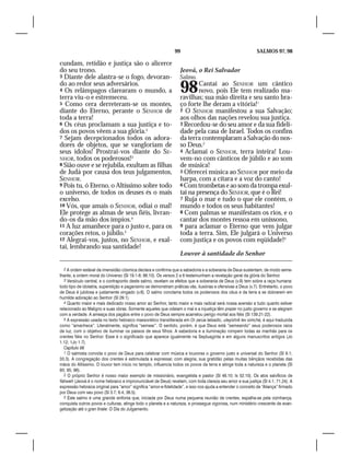 99                                            SALMOS 97, 98

cundam, retidão e justiça são o alicerce
do seu trono.                                                      Jeová, o Rei Salvador
3 Diante dele alastra-se o fogo, devoran-                          Salmo.
do ao redor seus adversários.
4 Os relâmpagos clarearam o mundo, a
terra viu-o e estremeceu.
                                                                   98      Cantai ao SENHOR um cântico
                                                                           novo, pois Ele tem realizado ma-
                                                                   ravilhas; sua mão direita e seu santo bra-
5 Como cera derreteram-se os montes,                               ço forte lhe deram a vitória!1
diante do Eterno, perante o SENHOR de                              2 O SENHOR manifestou a sua Salvação;
toda a terra!                                                      aos olhos das nações revelou sua justiça.
6 Os céus proclamam a sua justiça e to-                            3 Recordou-se do seu amor e da sua fideli-
dos os povos vêem a sua glória.2                                   dade pela casa de Israel. Todos os confins
7 Sejam decepcionados todos os adora-                              da terra contemplaram a Salvação do nos-
dores de objetos, que se vangloriam de                             so Deus.2
seus ídolos! Prostrai-vos diante do SE-                            4 Aclamai o SENHOR, terra inteira! Lou-
NHOR, todos os poderosos!3                                         vem-no com cânticos de júbilo e ao som
8 Sião ouve e se rejubila, exultam as filhas                       de música!
de Judá por causa dos teus julgamentos,                            5 Oferecei música ao SENHOR por meio da
SENHOR.                                                            harpa, com a cítara e a voz do canto!
9 Pois tu, ó Eterno, o Altíssimo sobre todo                        6 Com trombetas e ao som da trompa exul-
o universo, de todos os deuses és o mais                           tai na presença do SENHOR, que é o Rei!
excelso.                                                           7 Ruja o mar e tudo o que ele contém, o
10 Vós, que amais o SENHOR, odiai o mal!                           mundo e todos os seus habitantes!
Ele protege as almas de seus fiéis, livran-                        8 Com palmas se manifestam os rios, e o
do-os da mão dos ímpios.4                                          cantar dos montes ressoa em uníssono,
11 A luz amanhece para o justo e, para os                          9 para aclamar o Eterno que vem julgar
corações retos, o júbilo.5                                         toda a terra. Sim, Ele julgará o Universo
12 Alegrai-vos, justos, no SENHOR, e exal-                         com justiça e os povos com eqüidade!3
tai, lembrando sua santidade!
                                                                   Louvor à santidade do Senhor

   2 A ordem estável da imensidão cósmica declara e confirma que a sabedoria e a soberania de Deus sustentam, de modo seme-
lhante, a ordem moral do Universo (Sl 19.1-6; 96.10). Os versos 2 a 6 testemunham a revelação geral da glória do Senhor.
   3 Versículo central, e o contraponto deste salmo, revelam os efeitos que a soberania de Deus (v.9) tem sobre a raça humana:
todo tipo de idolatria, superstição e paganismo se demonstram práticas vãs, ilusórias e ofensivas a Deus (v.7). Entretanto, o povo
de Deus é jubilosa e justamente vingado (v.8). O salmo conclama todos os poderosos dos céus e da terra a se dobrarem em
humilde adoração ao Senhor (Sl 29.1).
   4 Quanto maior e mais dedicado nosso amor ao Senhor, tanto maior e mais radical será nossa aversão a tudo quanto estiver
relacionado ao Maligno e suas obras. Somente aqueles que odeiam o mal e a injustiça têm prazer no justo governo e se alegram
com a verdade. A ameaça dos pagãos entre o povo de Deus sempre acarretou perigo mortal aos fiéis (Sl 139.21-22).
   5 A expressão usada no texto hebraico massorético transliterada em Or zarúa latsadic, uleyishrê lev simchá, é aqui traduzida
como “amanhece”. Literalmente, significa “semear”. O sentido, porém, é que Deus está “semeando” seus poderosos raios
de luz, com o objetivo de iluminar os passos de seus filhos. A sabedoria e a iluminação rompem todas as manhãs para os
crentes fiéis no Senhor. Esse é o significado que aparece igualmente na Septuaginta e em alguns manuscritos antigos (Jo
1.12; 1Jo 1.7).
   Capítulo 98
   1 O salmista convida o povo de Deus para celebrar com música e louvores o governo justo e universal do Senhor (Sl 9.1;
33.3). A congregação dos crentes é estimulada a expressar, com alegria, sua gratidão pelas muitas bênçãos recebidas das
mãos do Altíssimo. O louvor tem início no templo, influencia todos os povos da terra e atinge toda a natureza e o planeta (Sl
93; 95; 96).
   2 O próprio Senhor é nosso maior exemplo de missionário, evangelista e pastor (Sl 46.10; Is 52.10). Os atos salvíficos de
Yahweh (Jeová é o nome hebraico e impronunciável de Deus) revelam, com toda clareza seu amor e sua justiça (Sl 4.1; 71.24). A
expressão hebraica original para “amor” significa “amor-e-fidelidade”, e isso nos ajuda a entender o conceito de “Aliança” firmado
por Deus com seu povo (Sl 3.7; 6.4; 36.5).
   3 Este salmo é uma grande sinfonia que, iniciada por Deus numa pequena reunião de crentes, espalha-se pela vizinhança,
conquista outros povos e culturas, atinge todo o planeta e a natureza, e prossegue vigorosa, num ministério crescente de evan-
gelização até o gran finale: O Dia do Julgamento.
 