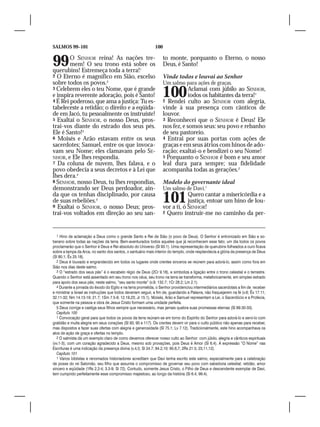 SALMOS 99–101                                                 100


99      O SENHOR reina! As nações tre-
        mem! O seu trono está sobre os
querubins! Estremeça toda a terra!1
                                                                    to monte, porquanto o Eterno, o nosso
                                                                    Deus, é Santo!
2 O Eterno é magnífico em Sião, excelso                             Vinde todos e louvai ao Senhor
sobre todos os povos.2                                              Um salmo para ações de graças.
3 Celebrem eles o teu Nome, que é grande
e inspira reverente adoração, pois é Santo!
4 É Rei poderoso, que ama a justiça: Tu es-
                                                                    100         Aclamai com júbilo ao SENHOR,
                                                                                todos os habitantes da terra!1
                                                                    2 Rendei culto ao SENHOR com alegria,
tabeleceste a retidão; o direito e a eqüida-                        vinde à sua presença com cânticos de
de em Jacó, tu pessoalmente os instruíste!                          louvor.
5 Exaltai o SENHOR, o nosso Deus, pros-                             3 Reconhecei que o SENHOR é Deus! Ele
trai-vos diante do estrado dos seus pés.                            nos fez, e somos seus: seu povo e rebanho
Ele é Santo!3                                                       de seu pastoreio.
6 Moisés e Arão estavam entre os seus                               4 Entrai por suas portas com ações de
sacerdotes; Samuel, entre os que invoca-                            graças e em seus átrios com hinos de ado-
vam seu Nome; eles clamavam pelo SE-                                ração; exaltai-o e bendizei o seu Nome!
NHOR, e Ele lhes respondia.                                         5 Porquanto o SENHOR é bom e seu amor
7 Da coluna de nuvem, lhes falava, e o                              leal dura para sempre; sua fidelidade
povo obedecia a seus decretos e à Lei que                           acompanha todas as gerações.2
lhes dera.4
8 SENHOR, nosso Deus, tu lhes respondias,                           Modelo do governante ideal
demonstrando ser Deus perdoador, ain-                               Um salmo de Davi.1
da que os tenhas disciplinado, por causa
de suas rebeliões.5
9 Exaltai o SENHOR, o nosso Deus; pros-
                                                                    101         Quero cantar a misericórdia e a
                                                                                justiça, entoar um hino de lou-
                                                                    vor a ti, ó SENHOR!
trai-vos voltados em direção ao seu san-                            2 Quero instruir-me no caminho da per-




   1 Hino de aclamação a Deus como o grande Santo e Rei de Sião (o povo de Deus). O Senhor é entronizado em Sião e so-
berano sobre todas as nações da terra. Bem-aventurados todos aqueles que já reconhecem esse fato; um dia todos os povos
proclamarão que o Senhor é Deus e Rei absoluto do Universo (Sl 93.1). Uma representação de querubins folheados a ouro ficava
sobre a tampa da Arca, no santo dos santos, o santuário mais interior do templo, onde resplandecia a glória da presença de Deus
(Sl 80.1; Êx 25.18).
   2 Deus é louvado e engrandecido em todos os lugares onde crentes sinceros se reúnem para adorá-lo, assim como fora em
Sião nos dias deste salmo.
   3 O “estrado dos seus pés” é o escabelo régio de Deus (2Cr 9.18), e simboliza a ligação entre o trono celestial e o terrestre.
Quando o Senhor está assentado em seu trono nos céus, seu trono na terra se transforma, metaforicamente, em simples estrado
para apoio dos seus pés; neste salmo, “seu santo monte” (v.9; 132.7; 1Cr 28.2; Lm 2.1).
   4 Durante a jornada do êxodo do Egito e na terra prometida, o Senhor providenciou intermediários sacerdotais a fim de receber
e ministrar a Israel as instruções que todos deveriam seguir, a fim de, guardando a Palavra, não fraquejarem na fé (v.6; Êx 17.11;
32.11-32; Nm 14.13-19; 21.7; 1Sm 7.5-9; 12.19,23; Jr 15.1). Moisés, Arão e Samuel representam a Lei, o Sacerdócio e a Profecia,
que somente na pessoa e obra de Jesus Cristo formam uma unidade perfeita.
   5 Deus corrige e castiga seus filhos sempre que necessário, mas jamais quebra suas promessas eternas (Sl 89.30-33).
   Capítulo 100
   1 Convocação geral para que todos os povos da terra reúnam-se em torno do Espírito do Senhor para adorá-lo e servi-lo com
gratidão e muita alegria em seus corações (Sl 93, 95 e 117). Os crentes devem vir para o culto público não apenas para receber,
mas dispostos a fazer suas ofertas com alegria e generosidade (Sl 75.1; Lv 7.12). Tradicionalmente, este hino acompanhava os
atos de ação de graça e ofertas no templo.
   2 O salmista dá um exemplo claro de como devemos oferecer nosso culto ao Senhor: com júbilo, alegria e cânticos espirituais
(vv.1-3); com um coração agradecido a Deus, mesmo sob provações, pois Deus é Amor (Sl 6.4). A expressão “O Nome” nas
Escrituras é uma indicação da presença divina (v.4,5; Sl 24.7; 84.2,10; 95.6,7; 2Rs 21.5; 23,11,12).
   Capítulo 101
   1 Vários biblistas e renomados historiadores acreditam que Davi tenha escrito este salmo, especialmente para a celebração
de posse do rei Salomão, seu filho que assumia o compromisso de governar seu povo com sabedoria celestial: retidão, amor
sincero e eqüidade (1Rs 2.2-4; 3.3-9; Sl 72). Contudo, somente Jesus Cristo, o Filho de Deus e descendente exemplar de Davi,
tem cumprido perfeitamente esse compromisso majestoso, ao longo da história (Sl 6.4; 99.4).
 