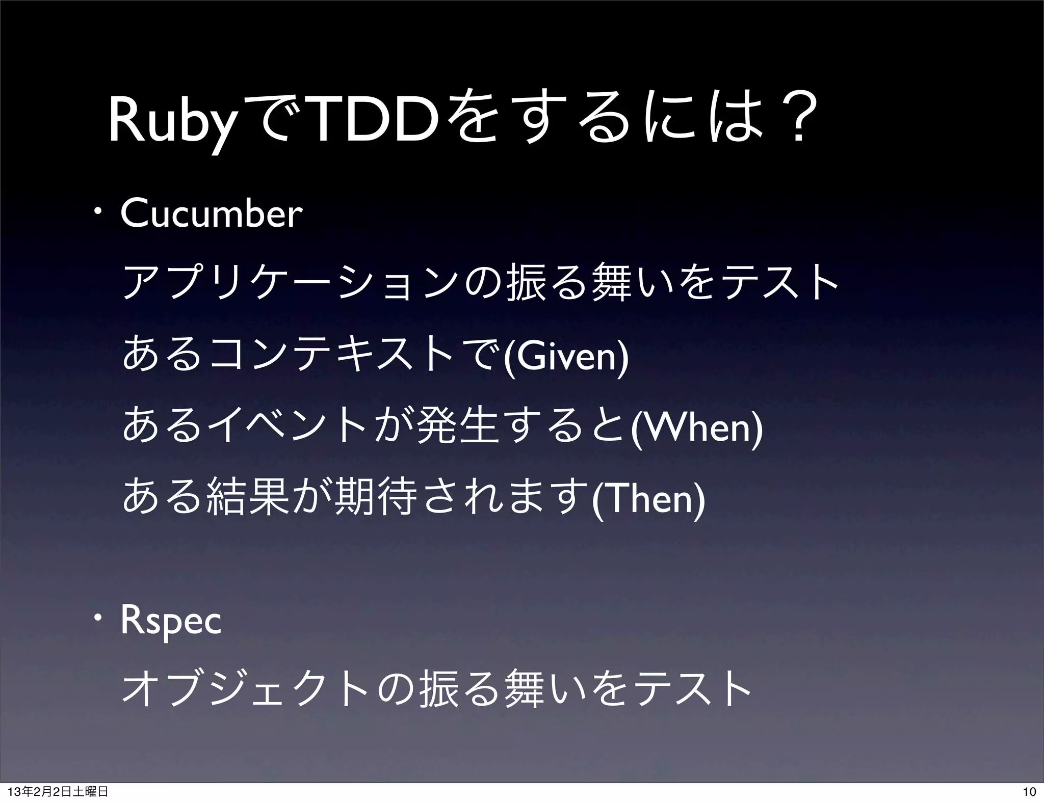 RubyでTDDをするには？
      ・Cucumber
       アプリケーションの振る舞いをテスト
       あるコンテキストで(Given)
       あるイベントが発生すると(When)
       ある結果が期待されます(Then)

      ・Rspec
       オブジェクトの振る舞いをテスト

13年2月2日土曜日                  10
 
