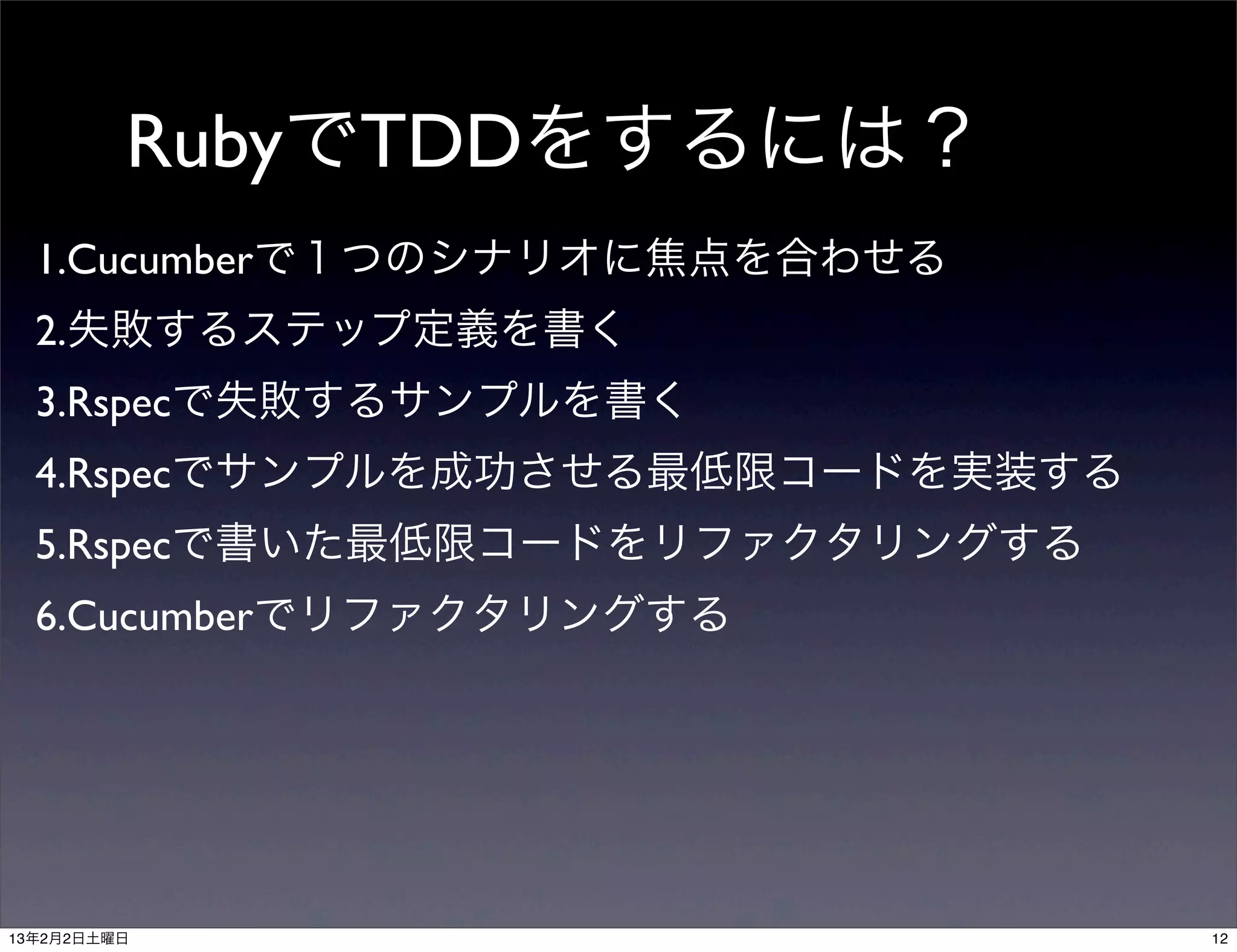 RubyでTDDをするには？
  1.Cucumberで１つのシナリオに焦点を合わせる
  2.失敗するステップ定義を書く
  3.Rspecで失敗するサンプルを書く
  4.Rspecでサンプルを成功させる最低限コードを実装する
  5.Rspecで書いた最低限コードをリファクタリングする
  6.Cucumberでリファクタリングする




13年2月2日土曜日                        12
 