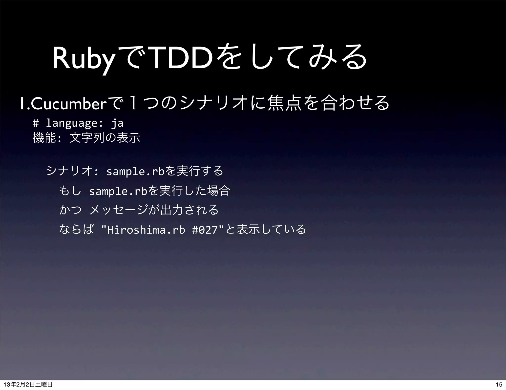 RubyでTDDをしてみる
  1.Cucumberで１つのシナリオに焦点を合わせる
     #	
  language:	
  ja
     機能:	
  文字列の表示
     	
  
     	
  	
  シナリオ:	
  sample.rbを実行する
     	
  	
  	
  	
  もし	
  sample.rbを実行した場合
     	
  	
  	
  	
  かつ	
  メッセージが出力される
     	
  	
  	
  	
  ならば	
  "Hiroshima.rb	
  #027"と表示している




13年2月2日土曜日                                                  15
 