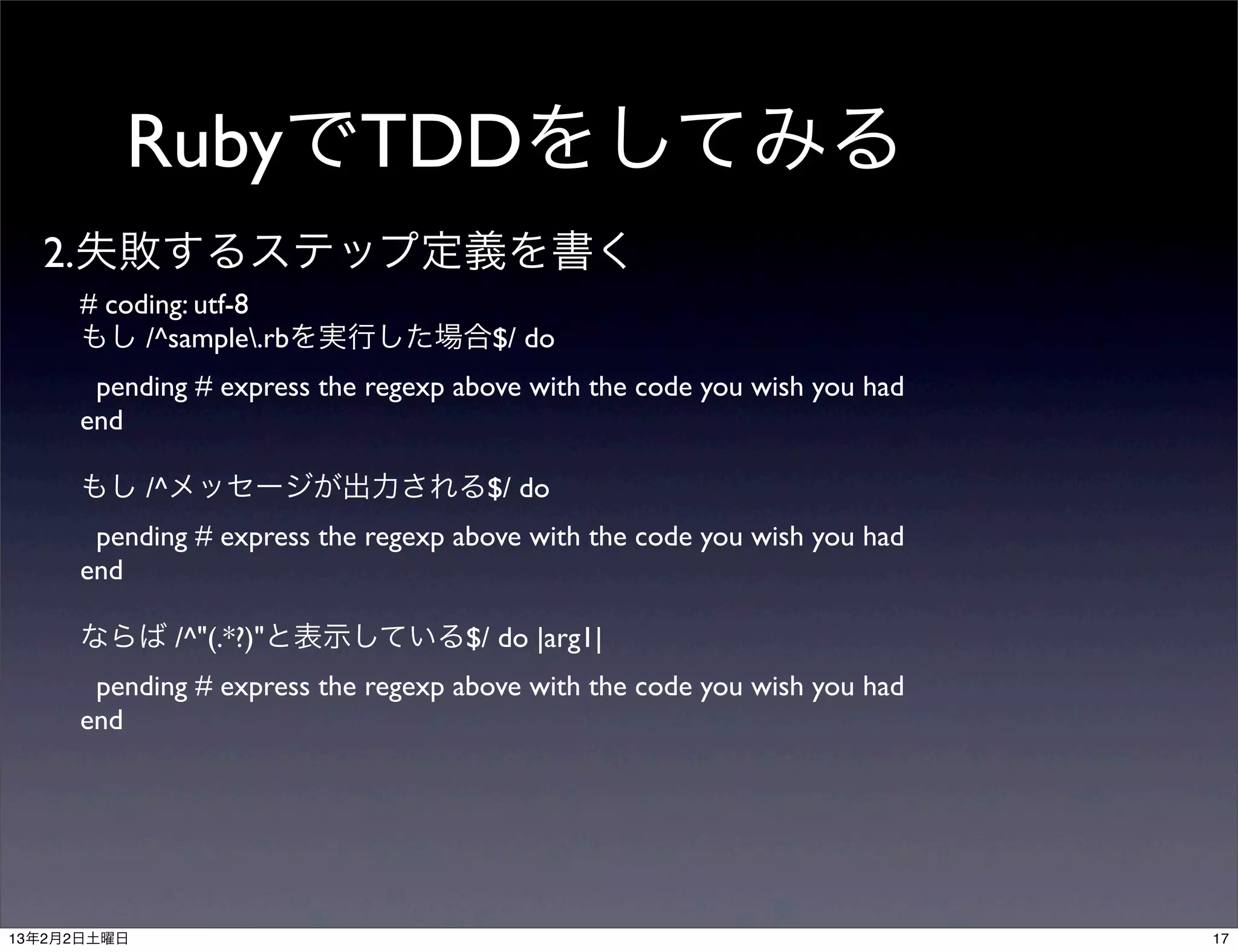 RubyでTDDをしてみる
  2.失敗するステップ定義を書く
     # coding: utf-8
     もし /^sample.rbを実行した場合$/ do
      pending # express the regexp above with the code you wish you had
     end

     もし /^メッセージが出力される$/ do
      pending # express the regexp above with the code you wish you had
     end

     ならば /^"(.*?)"と表示している$/ do |arg1|
      pending # express the regexp above with the code you wish you had
     end




13年2月2日土曜日                                                                17
 