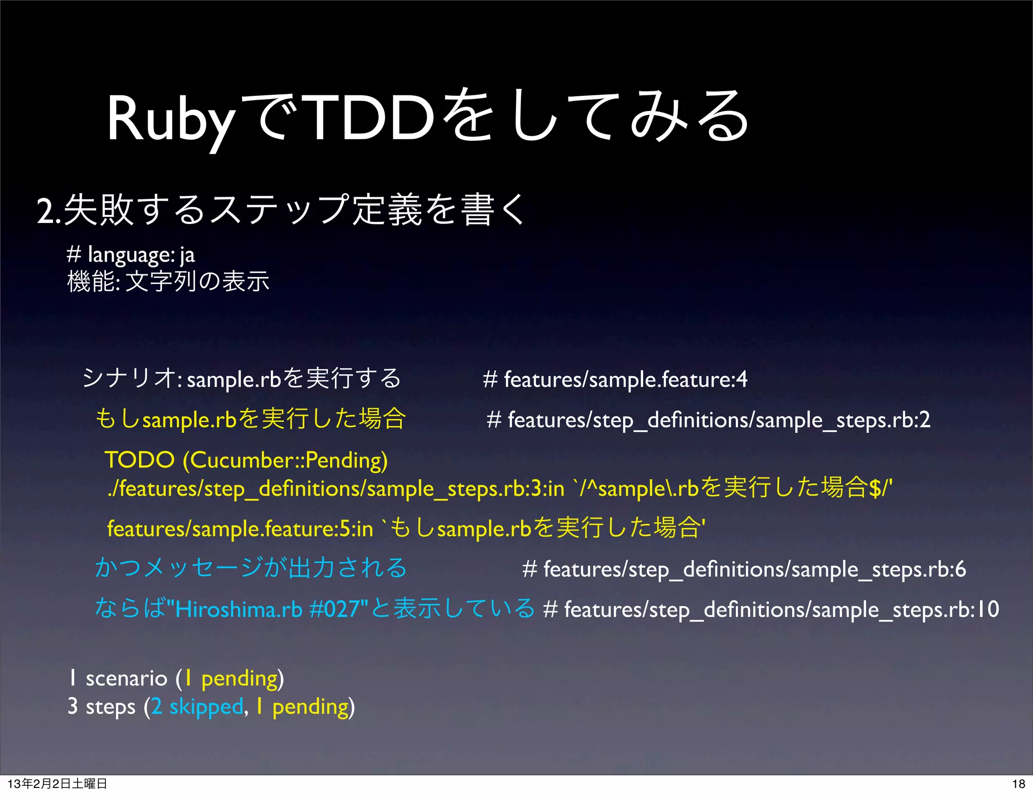 RubyでTDDをしてみる
  2.失敗するステップ定義を書く
     # language: ja
     機能: 文字列の表示



       シナリオ: sample.rbを実行する                # features/sample.feature:4
        もしsample.rbを実行した場合                 # features/step_deﬁnitions/sample_steps.rb:2
         TODO (Cucumber::Pending)
         ./features/step_deﬁnitions/sample_steps.rb:3:in `/^sample.rbを実行した場合$/'
         features/sample.feature:5:in `もしsample.rbを実行した場合'
        かつメッセージが出力される                          # features/step_deﬁnitions/sample_steps.rb:6
        ならば"Hiroshima.rb #027"と表示している # features/step_deﬁnitions/sample_steps.rb:10

     1 scenario (1 pending)
     3 steps (2 skipped, 1 pending)


13年2月2日土曜日                                                                                    18
 