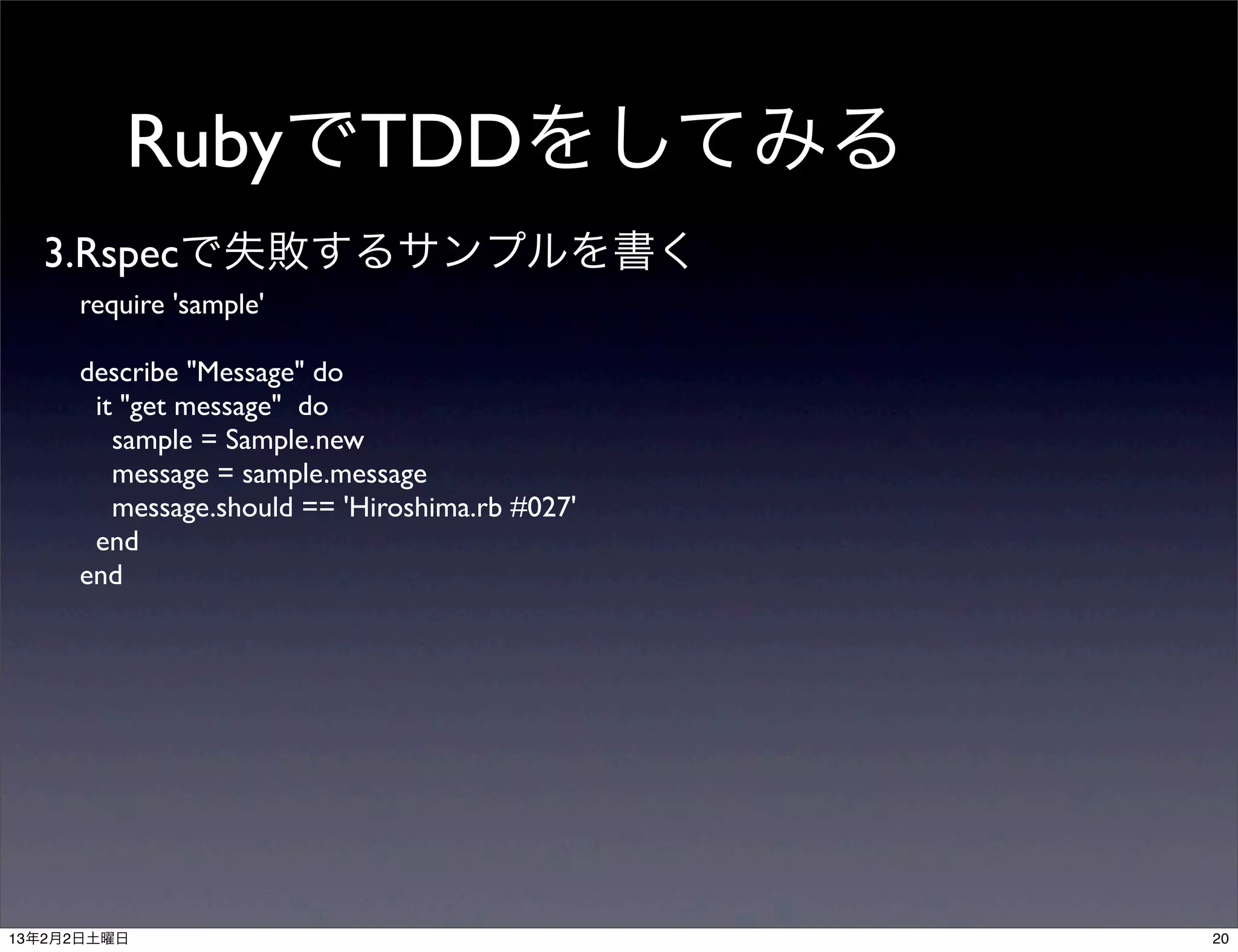 RubyでTDDをしてみる
  3.Rspecで失敗するサンプルを書く
     require 'sample'

     describe "Message" do
      it "get message" do
        sample = Sample.new
        message = sample.message
        message.should == 'Hiroshima.rb #027'
      end
     end




13年2月2日土曜日                                      20
 