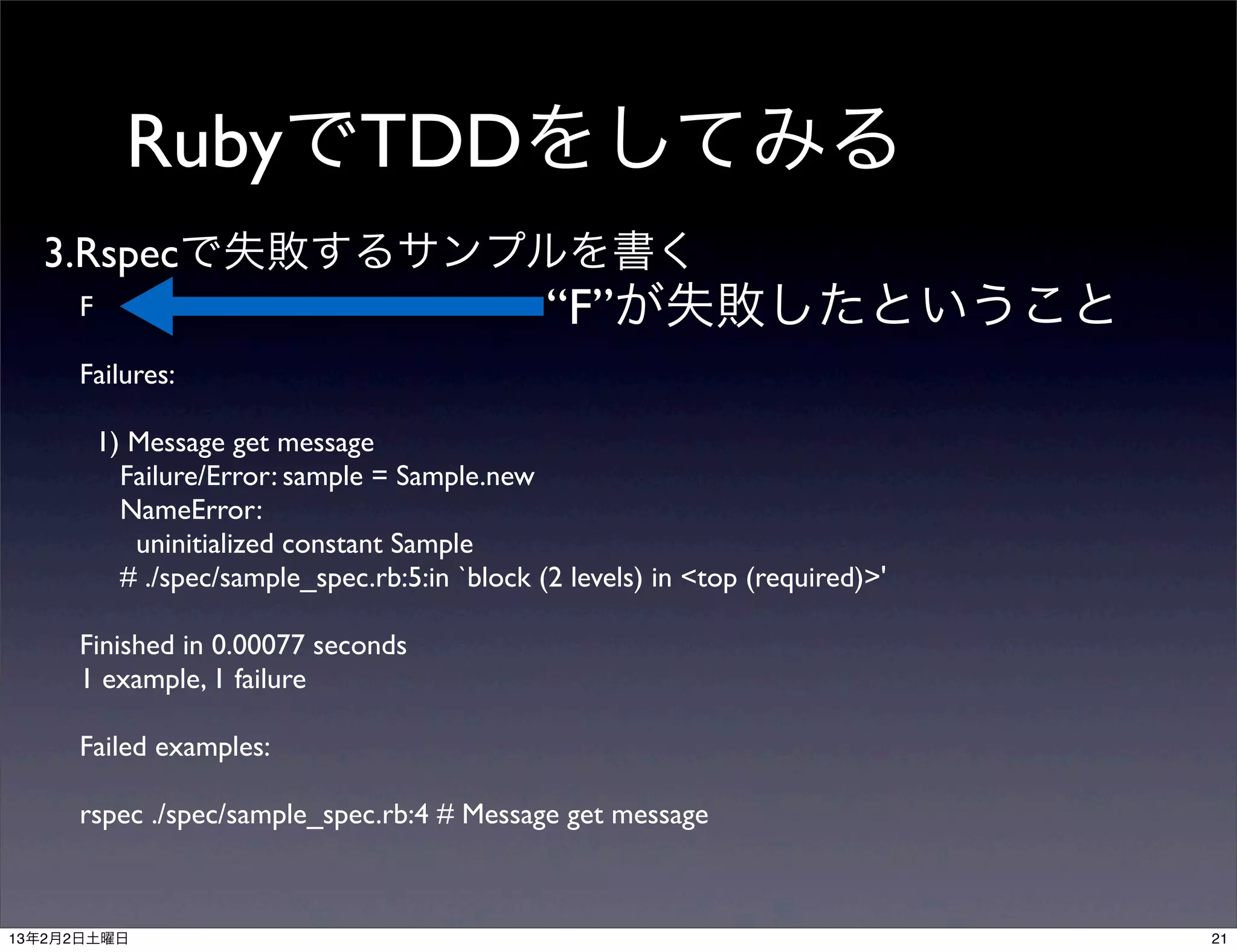 RubyでTDDをしてみる
  3.Rspecで失敗するサンプルを書く
     F                                          “F”が失敗したということ
     Failures:

         1) Message get message
           Failure/Error: sample = Sample.new
           NameError:
            uninitialized constant Sample
           # ./spec/sample_spec.rb:5:in `block (2 levels) in <top (required)>'

     Finished in 0.00077 seconds
     1 example, 1 failure

     Failed examples:

     rspec ./spec/sample_spec.rb:4 # Message get message



13年2月2日土曜日                                                                       21
 