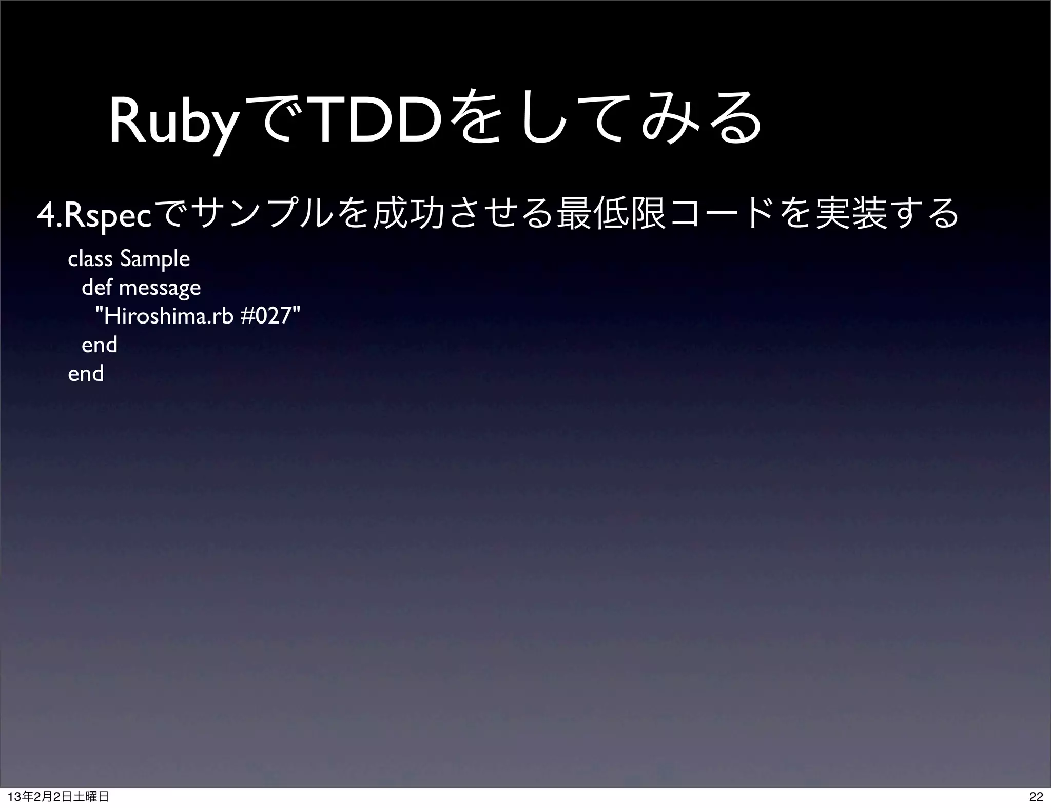 RubyでTDDをしてみる
  4.Rspecでサンプルを成功させる最低限コードを実装する
     class Sample
       def message
        "Hiroshima.rb #027"
       end
     end




13年2月2日土曜日                        22
 
