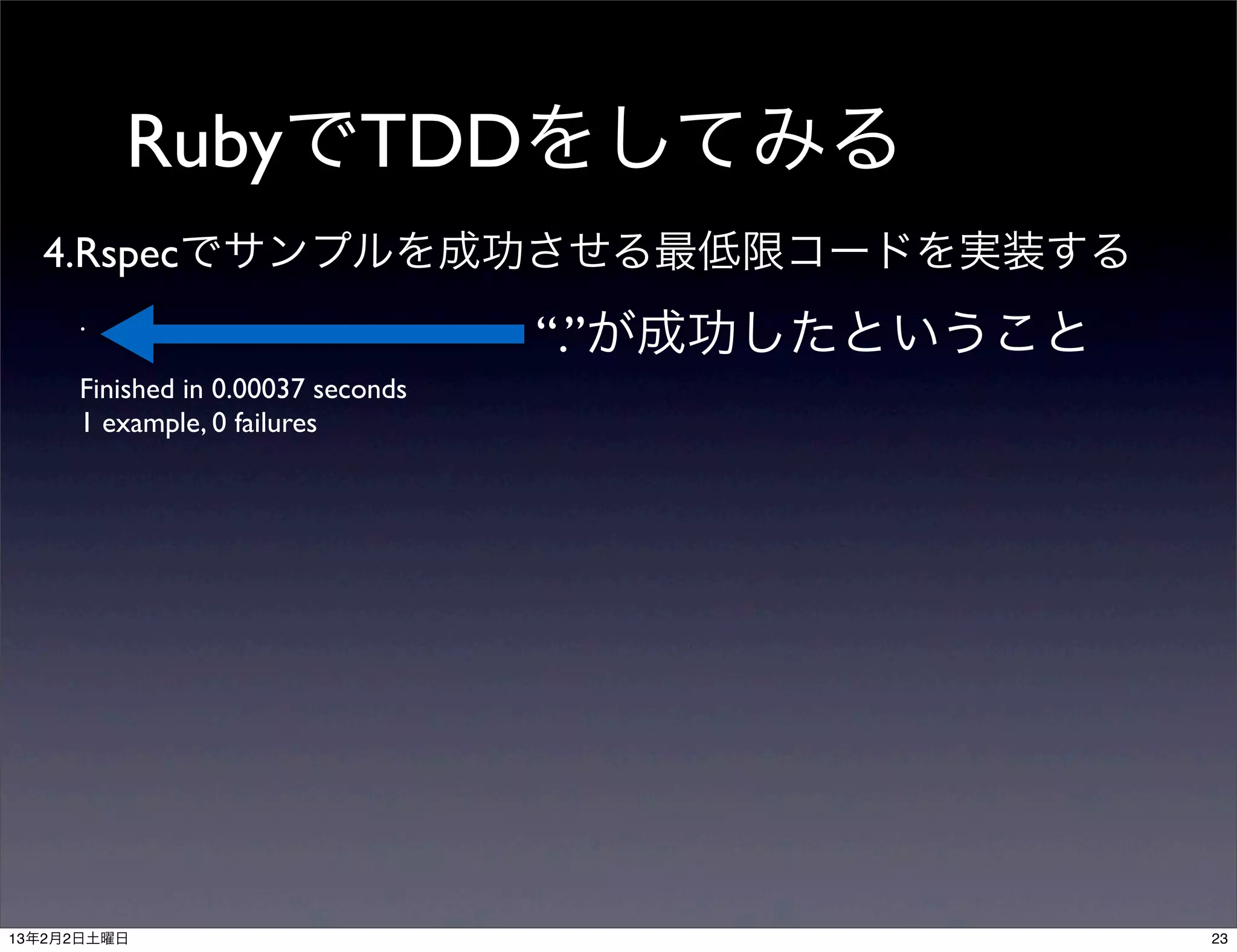 RubyでTDDをしてみる
  4.Rspecでサンプルを成功させる最低限コードを実装する
     .
                                   “.”が成功したということ
     Finished in 0.00037 seconds
     1 example, 0 failures




13年2月2日土曜日                                         23
 