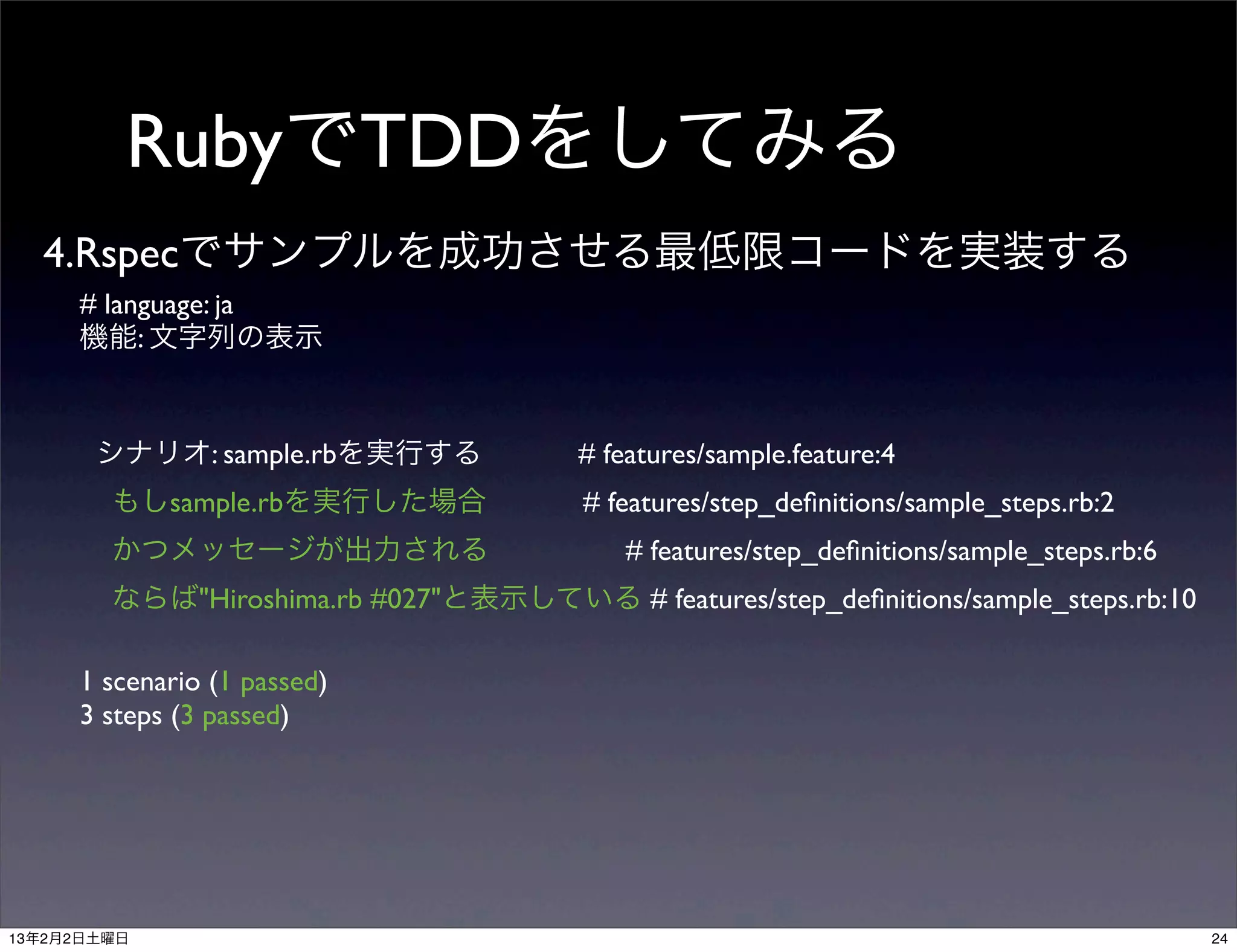 RubyでTDDをしてみる
  4.Rspecでサンプルを成功させる最低限コードを実装する
     # language: ja
     機能: 文字列の表示



       シナリオ: sample.rbを実行する             # features/sample.feature:4
        もしsample.rbを実行した場合              # features/step_deﬁnitions/sample_steps.rb:2
        かつメッセージが出力される                       # features/step_deﬁnitions/sample_steps.rb:6
        ならば"Hiroshima.rb #027"と表示している # features/step_deﬁnitions/sample_steps.rb:10

     1 scenario (1 passed)
     3 steps (3 passed)




13年2月2日土曜日                                                                                 24
 