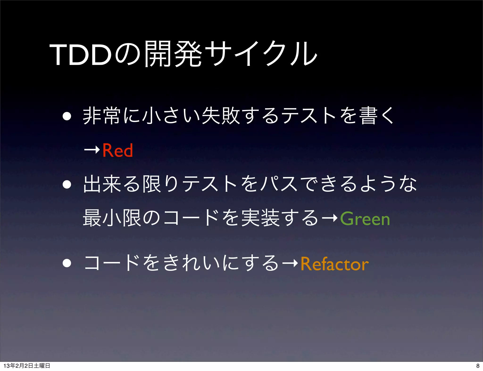 TDDの開発サイクル

             • 非常に小さい失敗するテストを書く
              →Red
             • 出来る限りテストをパスできるような
              最小限のコードを実装する→Green

             • コードをきれいにする→Refactor

13年2月2日土曜日                           8
 