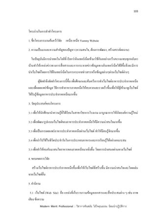 103
Modern Merit Professional : วิชาการทันสมัย ใฝ่ใจคุณธรรม น้อมนาปฏิบัติการ
โครงร่างในการจาทาโครงการ
1. ชื่อโครงการงานค้นคว้าวิจัย เหนือ เหนือ Yummy Website
2. ความเป็นมาและความสาคัญของปัญหา (ความสนใจ, ต้องการพัฒนา, สร้างสรรค์ผลงาน)
ในปัจจุบันมีการนาเทคโนโลยีที่ เรียกว่าอินเทอร์เน็ตเข้ามาใช้กันออย่างกว้างขวางแทบทุกหลังคา
บ้านทาให้แหล่งข่าวทางการสื่อสารและการกระจายข่าวข้อมูลทางอินเทอร์เน็ตได้ดีขึ้นจึงจะมีการ
นาเว็บไซด์โดยการใช้อินเทอร์เน็ตในการกระจายข่าวสารหรือข้อมูลต่างๆผ่านเว็บไซด์ต่างๆ
ผู้จัดทาจึงจัดทาโครงการนี้ขึ้น เพื่อศึกษาและค้นคว้าการทาเว็บไซด์อาหารประจาภาคเหนือ
และเพื่อเผยแพร่ข้อมูล วิธีการทาอาหารภาคเหนือให้สะดวกและรวดเร็วขึ้นเพื่อให้ผู้เข้ามาดูเว็บไซด์
ได้รับรู้ข้อมูลอาหารประจาภาคเหนือมากขึ้น
3. วัตถุประสงค์ของโครงการ
3.1 เพื่อให้นักศึกษานาความรู้ที่ได้เรียนในสาขาวิชาการโรงแรม มาบูรณาการให้เกิดองค์ความรู้ใหม่
3.2 เพื่อพัฒนารูปแบบเว็บไซด์ของอาหารประจาภาคเหนือให้มีความน่าสนใจมากขึ้น
3.3 เพื่อเป็นการเผยแพร่อาหารประจาภาคเหนือผ่านเว็บไซด์ ทาให้มีคนรู้จักมากขึ้น
3.4 เพื่อนาไปใช้ในชีวิตประจาวันในการประกอบอาหารและการเรียนรู้ได้อย่างเหมาะสม
3.5 เพื่อทาให้คนหันมาสนใจอาหารของภาคเหนือมากยิ่งขึ้น โดยการนาเสนอผ่านทางเว็บไซด์
4. ขอบเขตการวิจัย
สร้างเว็บไซด์อาหารประจาภาคเหนือขึ้นเพื่อให้เว็บไซด์ที่สร้างขึ้น มีความน่าสนใจและโดดเด่น
จากเว็บไซด์อื่น
5. คานิยาม
5.1 เว็บไซด์ (Web Site) คือ แหล่งที่เก็บรวบรวมข้อมูลเอกสารและสื่อประสมต่าง ๆ เช่น ภาพ
เสียง ข้อความ
 