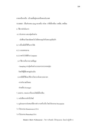 104
Modern Merit Professional : วิชาการทันสมัย ใฝ่ใจคุณธรรม น้อมนาปฏิบัติการ
ภาคเหนือ/เหนือ : บริเวณที่อยู่ทางเหนือของประเทศ
YUMMY: เป็นคาแสลง slang หมายถึง: อร่อย คาที่เกี่ยวข้อง: รสเด็ด, รสเยี่ยม
6. วิธีการดาเนินการ
6.1 ประชากร และกลุ่มตัวอย่าง
-นักศึกษาวิทยาลัยเทคโนโลยีสยามธุรกิจในพระอุปถัมภ์ฯ
6.2 เครื่องมือที่ใช้ในการวิจัย
6.2.1 แบบสอบถาม
6.2.2 เทคโนโลยีด้าน Computer
6.3 วิธีการเก็บรวบรวมข้อมูล
- Sampling การสุ่มตัวอย่าง (แบบการกระจายกลุ่ม)
-โดยให้ผู้เชี่ยวชาญประเมิน
6.4 สถิติที่ใช้และวิธีการวิเคราะห์และระยะเวลา
-การคานวณร้อยละ
-ค่าเฉลี่ย (Average)
7. เอกสาร, รายงาน หรืองานวิจัยที่เกี่ยวข้อง
7.1 หนังสือการทาเว็บไซด์
7.2 รูปแบบการนาเสนอวิธีการทา การสร้างเว็บ โดยโปรแกรม Powerpoint
7.3 โปรแกรม Dreamweaver CS 6
7.4 โปรแกรม Photoshop CS 6
 