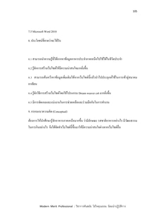 105
Modern Merit Professional : วิชาการทันสมัย ใฝ่ใจคุณธรรม น้อมนาปฏิบัติการ
7.5 Microsoft Word 2010
8. ประโยชน์ที่คาดว่าจะได้รับ
8.1 สามารถนาความรู้ที่ได้จากหาข้อมูลอาหารประจาภาคเหนือไปใช้ได้ในชีวิตประจา
8.2 รู้จักการสร้างเว็บไซด์ให้มีความน่าสนใจมากยิ่งขึ้น
8.3 สามารถค้นคว้าหาข้อมูลเพิ่มเติมได้จากเว็บไซด์นี้แล้วนาไปประยุกต์ใช้ในการเข้าสู่สมาคม
อาเซียน
8.4 รู้จักวิธีการสร้างเว็บไซด์โดยใช้โปรแกรม Dream weaver cs6 มากยิ่งขึ้น
8.5 มีการจัดแจงและแบ่งงานในการช่วยเหลือและร่วมมือกันในการทางาน
9. กรอบแนวความคิด (Conceptual)
ต้องการให้นักศึกษารู้จักอาหารภาคเหนือมากขึ้น ว่ามีลักษณะ รสชาติอาหารอย่างไร มีวัฒนธรรม
ในการกินอย่างไร จึงได้จัดทาเว็บไซด์นี้ขึ้นมาให้มีความน่าสนใจต่างจากเว็บไซด์อื่น
 