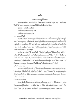 11
Modern Merit Professional : วิชาการทันสมัย ใฝ่ใจคุณธรรม น้อมนาปฏิบัติการ
บทที่ 2
เอกสารและทฤษฎีที่เกี่ยวข้อง
จากการศึกษา อาหารของภาคเหนือ ผู้จัดทาโครงการได้ศึกษาข้อมูลในการสร้างเว็บไซต์
ผู้จัดทาได้รวบรวมข้อมูลเอกสารและงานวิจัยที่เกี่ยวข้องซึ่งประกอบด้วย
2.1 หนังสือการสร้างเว็บไซต์
2.2 โปรแกรม Dreamweaver CS6
2.3 โปรแกรม Photoshop CS6
2.1 การสร้างเว็บไซด์
การสร้างเว็บไซด์ให้ออกมาดูดีแบบมืออาชีพและมีคุณภาพนั้นสิ่งที่สาคัญที่สุดไม่ได้อยู่ที่
เทคโนโลยีหรือลูกเล่นในเว็บไซด์แต่สิ่งที่สาคัญที่สุดก็คือการนาเสนอข้อมูลหลักของเว็บไซด์ให้
ตรงกับเป้ าหมายและสื่อสารได้ตามความต้องการของเจ้าของเว็บดังนั้นก่อนที่เราจะเริ่มสร้างเว็บ
ไซด์เราควรที่จะเตรียมตัวและวางแผนให้ดีเสียก่อนเพื่อจะได้ประหยัดเวลาและได้เว็บไซด์ที่
ตอบสนองความต้องการได้มากที่สุด
การที่เราจะสามารถใช้งานเว็บไซด์ให้ เกิดประโยชน์สูงสุดได้นั้น จาเป็นอย่างยิ่งที่เรา
จะต้องเข้าใจถึงลักษณะทั่วไปของเว็บไซด์และจาแนกแยก แยะได้ว่าเว็บไซด์เหล่านั้นมีความ
แตกต่างหรือเหมือนกันอย่างไร รวมถึงมีหน้าที่หลักเฉพาะตัวอย่างใดบ้าง ทั้งนี้ เพื่อให้เรามองเห็น
ภาพรวมของเว็บไซต์ได้ดียิ่งขึ้น เราอาจแบ่งเว็บไซต์ออกเป็นกลุ่มใหญ่ ๆ ได้ 8 ประเภท ตาม
ลักษณะของเนื้อหาและรูปแบบของเว็บไซต์ ซึ่งกลุ่มเว็บไซต์ทั้ง 8 ประเภทนั้น ได้แก่
1. เว็บท่า (Portal Site)
อาจเรียกอีกชื่อหนึ่งว่า เว็บวาไรตี้ ซึ่งหมายถึงเว็บที่ให้บริการต่างๆ ไว้มากมาย มักประกอบ
ไปด้วยบริการ เสิร์ชเอ็นจิ้น ที่รวมลิงค์ของเว็บไซต์ที่น่าสนใจไว้มากมายให้เราได้ค้นหา รวมถึง
บริการที่เกี่ยวกับเรื่องราวที่มีสาระและบันเทิงหลากหลายประเภท ดูหนังฟังเพลง ดูดวง ท่องเที่ยว
ไอที เกม สุขภาพ ฯลฯ
2. เว็บข่าว (News Site)
เป็นเว็บที่สร้างขึ้นโดยองค์กรข่าวหรือสถาบันสื่อสาร มวลชนต่างๆ ที่มีสื่อมวลชนประเภท
ต่างๆ ของตนอยู่เป็นหลัก เช่น สถานีโทรทัศน์ สถานีวิทยุ หนังสือพิมพ์ นิตยสาร วารสาร หรือ
แม้กระทั่ง กระทรวง ทบวง กรมต่างๆ ซึ่งผู้ใช้สามารถค้นหาข้อมูลและติดตามข่าวได้ทุกเวลา
 