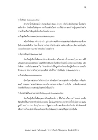 12
Modern Merit Professional : วิชาการทันสมัย ใฝ่ใจคุณธรรม น้อมนาปฏิบัติการ
3. เว็บข้อมูล (Information Site)
เป็นเว็บที่ให้บริการเกี่ยวกับการสืบค้น ข้อมูลข่าวสาร หรือข้อเท็จจริงต่างๆ ที่น่าสนใจ
องค์กรต่างๆ มักสร้างเว็บข้อมูลของตนขึ้นมาเพื่อเป็นช่องทางให้ประชาชนหรือกลุ่มบุคคลที่ สนใจ
เข้ามาศึกษาค้นคว้าข้อมูลที่เกี่ยวข้องกับองค์กรของตน
4. เว็บธุรกิจหรือการตลาด (Business/Marketing Site)
สร้างขึ้นโดย องค์กรธุรกิจต่าง ๆ มีจุดประสงค์ในการประชาสัมพันธ์องค์กรและเพิ่มผล
กาไรทางการค้าด้วย โดยเนื้อหาส่วนใหญ่หรือเกือบทั้งหมดมักจะเป็นการนาเสนอเกี่ยวกับ
รายละเอียด และความน่าสนใจของสินค้าและบริการ
5. เว็บการศึกษา (Educational Site)
ส่วนใหญ่สร้างขึ้นโดยสถาบันการศึกษาต่างๆ หรือองค์กรทั้งของภาครัฐและเอกชนที่มี
นโยบายในการเผยแพร่ความรู้ และให้โอกาสในการค้นคว้าหาข้อมูลเพื่อการศึกษาแก่นักเรียน นิสิต
นักศึกษา รวมถึงประชาชนทั่วไป เว็บการศึกษาให้ข้อมูลเกี่ยวกับการเรียนรู้ที่เป็นทางการและไม่
เป็นทางการ บริการการเรียนรู้แบบออนไลน์ หรือที่เรียกว่า อีเลิร์นนิ่ง (E-Learning) ต่าง ๆ
6. เว็บบันเทิง (Entertainment Site)
เป็นเว็บนาเสนอและให้บริการต่างๆ เพื่อเสริมสร้างความบันเทิง จะเป็นเรื่องราวเกี่ยวกัน
ดนตรี ภาพยนตร์ ดารา กีฬา เกม ความรัก บทกลอน การ์ตูน เรื่องขาขัน รวมถึงบริการดาวน์
โหลดโลโก้และริงโทนสาหรับโทรศัพท์เคลื่อนที่ด้วย
7. เว็บองค์กรที่ไม่แสวงหาผลกาไร (Non-profit Organization Site)
ส่วนใหญ่สร้างขึ้นโดยบุคคลหรือองค์การต่าง ๆ ที่มีนโยบายในการสร้างและช่วยเหลือ
สังคมโดยที่ไม่หวังผลกาไรหรือค่าตอบแทน ซึ่งกลุ่มบุคคลหรือองค์การเหล่านี้ได้แก่ สมาคม ชมรม
มูลนิธิ และโครงการต่างๆ โดยอาจจะมีจุดประสงค์เฉพาะที่แตกต่างกันเช่น เพื่อทาความดี
สร้างสรรค์สังคม พิทักษ์สิ่งแวดล้อม ปกป้ องสิทธิมนุษยชน รณรงค์ไม่สูบบุหรี่ เป็นต้น
 