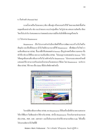 13
Modern Merit Professional : วิชาการทันสมัย ใฝ่ใจคุณธรรม น้อมนาปฏิบัติการ
8. เว็บส่วนตัว (Personal Site)
บางครั้งอาจเป็นเว็บของคนๆ เดียว เพื่อนฝูง หรือครอบครัวก็ได้ โดยอาจจะจัดทาขึ้นด้วย
เหตุผลที่แตกต่างกัน เช่น แนะนาตนเอง แนะนากลุ่มเพื่อน โชว์รูปภาพ แสดงความคิดเห็น เขียน
ไดอารี่ประจาวัน นาเสนอผลงาน ถ่ายทอดประสบการณ์เกี่ยวกับสิ่งที่เชี่ยวชาญหรือสนใจ
2.2 โปรแกรม Dreamweaver
Dreamweaver เป็นโปรแกรมสาหรับมืออาชีพที่ใช้ในการพัฒนาและสร้างเว็บไซต์ใน
ปัจจุบัน และเป็นที่นิยมมาก มีเว็บไซต์ดังๆมากมายที่ใช้ Dreamweaver เพื่อพัฒนาเว็บไซต์ เรา
จะต้องเขียนภาษา HTML ขึ้นมาเพื่อให้แสดงผลผ่าน browser เป็นรูปภาพหรือข้อความออกมา ซึ่ง
ทาให้เราทางานได้ช้าลง เพราะเราจะต้องเขียน HTML ไปและดูการแสดงผลผ่าน browser ไปว่า
ให้ผลถูกต้องตามที่เราต้องการหรือไม่ แต่สาหรับใน Dreamweaver โปรแกรมจะแสดงหน้าจอที่
แสดงผลให้เราสามารถปรับแต่งหน้าตาของเว็บเพจของเราได้เลย โดย Dreamweaver จะทาการ
เขียน HTML ให้เราเอง เป็น Editor ที่มีประสิทธิภาพตัวหนึ่ง
ในกรณีทีเราต้องการเขียน HTML เอง Dreamweaver ก็เป็นเครื่องมือที่อานวยความสะดวก
ให้เราได้ดีมาก ไม่เพียงแต่การใช้การกับ HTML เท่านั้น Dreamweaver ก็รองรับภาษาต่างมากมาย
เช่น CFML, PHP, ASP, ASP.NET และอื่นอีกมากมาย ช่วยให้เราสามารถเขียน Code ได้ง่ายขึ้น
โปรแกรมจัดการเว็บไซต์ที่ดี
 