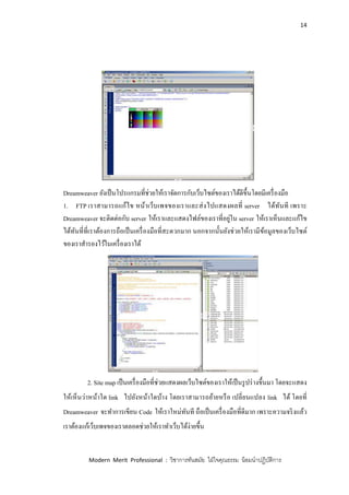 14
Modern Merit Professional : วิชาการทันสมัย ใฝ่ใจคุณธรรม น้อมนาปฏิบัติการ
Dreamweaver ยังเป็นโปรแกรมที่ช่วยให้เราจัดการกับเว็บไซต์ของเราได้ดีขึ้นโดยมีเครื่องมือ
1. FTP เราสามารถแก้ไข หน้าเว็บเพจของเราและส่งไปแสดงผลที่ server ได้ทันที เพราะ
Dreamweaver จะติดต่อกับ server ให้เราและแสดงไฟล์ของเราที่อยู่ใน server ให้เราเห็นและแก้ไข
ได้ทันที่ที่เราต้องการถือเป็นเครื่องมือที่สะดวกมาก นอกจากนั้นยังช่วยให้เรามีข้อมูลของเว็บไซต์
ของเราสารองไว้ในเครื่องเราได้
2. Site map เป็นเครื่องมือที่ช่วยแสดงผลเว็บไซต์ของเราให้เป็นรูปร่างขึ้นมา โดยจะแสดง
ให้เห็นว่าหน้าใด link ไปยังหน้าใดบ้าง โดยเราสามารถย้ายหรือ เปลี่ยนแปลง link ได้ โดยที่
Dreamweaver จะทาการเขียน Code ให้เราใหม่ทันที ถือเป็นเครื่องมือที่ดีมาก เพราะความจริงแล้ว
เราต้องแก้เว็บเพจของเราตลอดช่วยให้เราทาเว็บได้ง่ายขึ้น
 