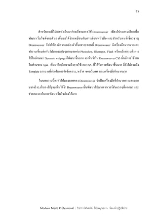 15
Modern Merit Professional : วิชาการทันสมัย ใฝ่ใจคุณธรรม น้อมนาปฏิบัติการ
สาหรับคนที่ไม่เคยทาเว็บมาก่อนก็สามารถใช้ Dreamweaver เพียงโปรแกรมเดียวเพื่อ
พัฒนาเว็บไซต์ของตัวเองขึ้นมาได้ง่ายเหมือนกับการเขียนหนังสือ และสาหรับคนที่เชี่ยวชาญ
Dreamweaver ก็ทาให้เรามีความคล่องตัวขึ้นเพราะตอนนี้ Dreamweaver มีเครื่องมือมากมายและ
ทางานเชื่อมต่อกับโปรแกรมดังๆมากมายเช่น Photoshop, Illustrator, Flash หรือแม้แต่กระทั่งการ
ใช้ในลักษณะ Dynamic webpage ก็พัฒนาขึ้นมาก จะเห็นว่าใน Dreamweaver CS3 นั้นมีการใช้งาน
ในส่วนของ Ajax เพิ่มมาอีกด้วยรวมถึงการใช้งาน CSS ที่ได้รับการพัฒนาขึ้นมาก นี่ยังไม่รวมถึง
Template มากมายที่ช่วยในการจัดข้อความ, หน้าตาของเว็บเพจ และเครื่องมืออีกมากมาย
ในบทความนี้คงทาให้มองภาพของ Dreamweaver ว่าเป็นเครื่องมือที่อานวยความสะดวก
มากจริงๆ ถ้าลองใช้ดูจะเห็นได้ว่า Dreamweaver นั้นพัฒนาไปมากจากเวอร์ชันแรกๆที่ออกมา และ
ช่วยลดเวลาในการพัฒนาเว็บไซต์ลงได้มาก
 