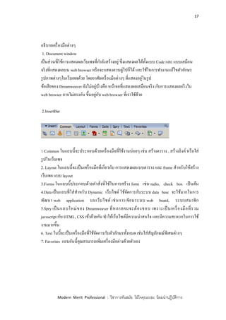 17
Modern Merit Professional : วิชาการทันสมัย ใฝ่ใจคุณธรรม น้อมนาปฏิบัติการ
อธิบายเครื่องมือต่างๆ
1. Document window
เป็นส่วนที่ใช้การแสดงผลเว็บเพจที่กาลังสร้างอยู่ ซึ่งแสดงผลได้ทั้งแบบ Code และ แบบเสมือน
จริงที่แสดงผลบน web browser หรือจะแสดงควบคู่ไปก็ได้และใช้ในการทางานแก้ไขตัวอักษร
รูปภาพต่างๆในเว็บเพจด้วย โดยอาศัยเครื่องมือต่างๆ ที่แสดงอยู่ในรูป
ข้อเสียของ Dreamweaver ยังไม่อยู่บ้างคือ หน้าจอที่แสดงผลเสมือนจริง กับการแสดงผลจริงใน
web browser อาจไม่ตรงกัน ขึ้นอยู่กับ web browser ที่เราใช้ด้วย
2.InsertBar
1 Common ในแถบนี้จะประกอบด้วยเครื่องมือที่ใช้งานบ่อยๆ เช่น สร้างตาราง , สร้างลิงค์ หรือใส่
รูปในเว็บเพจ
2. Layout ในแถบนี้จะเป็นเครื่องมือที่เกี่ยวกับ การแสดงผลแบบตาราง และ frame สาหรับใช้สร้าง
เว็บเพจ แบบ layout
3.Forms ในแถบนี้ประกอบด้วยคาสั่งที่ใช้ในการสร้าง form เช่น radio, check box เป็นต้น
4.Data เป็นแถบที่ใส่สาหรับ Dynamic เว็บไซต์ ใช้จัดการกับระบบ data base จะใช้มากในการ
พัฒนา web application บนเว็บไซต์ เช่นการเขียนระบบ web board, ระบบสมาชิก
5.Spry เป็ นแถบใหม่ของ Dreamweaver ที่หลายคนจะต้องชอบ เพราะเป็ นเครื่องมือที่รวม
javascript กับ HTML, CSS เข้าด้วยกัน ทาให้เว็บไซต์มีความน่าสนใจ และมีความสะดวกในการใช้
งานมากขึ้น
6. Text ในนี้จะเป็นเครื่องมือที่ใช้จัดการกับตัวอักษรทั้งหมด เช่นใส่สัญลักษณ์พิเศษต่างๆ
7. Favorites แถบอันนี้คุณสามารถเพิ่มเครื่องมือต่างด้วยตัวเอง
 