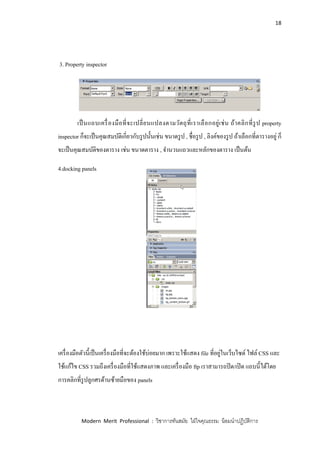 18
Modern Merit Professional : วิชาการทันสมัย ใฝ่ใจคุณธรรม น้อมนาปฏิบัติการ
3. Property inspector
เป็นแถบเครื่องมือที่จะเปลี่ยนแปลงตามวัตถุที่เราเลือกอยู่เช่น ถ้าคลิกที่รูป property
inspector ก็จะเป็นคุณสมบัติเกี่ยวกับรูปนั้นเช่น ขนาดรูป , ชื่อรูป , ลิงค์ของรูป ถ้าเลือกที่ตารางอยู่ ก็
จะเป็นคุณสมบัติของตาราง เช่น ขนาดตาราง , จานวนแถวและหลักของตาราง เป็นต้น
4.docking panels
เครื่องมือตัวนี้เป็นเครื่องมือที่จะต้องใช้บ่อยมาก เพราะใช้แสดง file ที่อยู่ในเว็บไซด์ ไฟล์ CSS และ
ใช้แก้ไข CSS รวมถึงเครื่องมือที่ใช้แสดงภาพ และเครื่องมือ ftp เราสามารถปิด/เปิด แถบนี้ได้โดย
การคลิกที่รูปลูกศรด้านซ้ายมือของ panels
 
