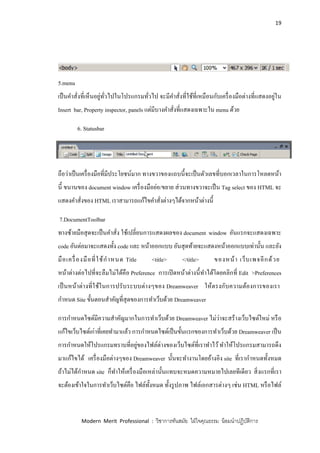 19
Modern Merit Professional : วิชาการทันสมัย ใฝ่ใจคุณธรรม น้อมนาปฏิบัติการ
5.menu
เป็นคาสั่งที่เห็นอยู่ทั่วไปในโปรแกรมทั่วไป จะมีคาสั่งที่ใช้ที่เหมือนกับเครื่องมือต่างที่แสดงอยู่ใน
Insert bar, Property inspector, panels แต่มีบางคาสั่งที่แสดงเฉพาะใน menu ด้วย
6. Statusbar
ถือว่าเป็นเครื่องมือที่มีประโยชน์มาก ทางขวาของแถบนี้จะเป็นตัวเลขที่บอกเวลาในการโหลดหน้า
นี้ ขนานของ document window เครื่องมือย่อ/ขยาย ส่วนทางขวาจะเป็น Tag select ของ HTML จะ
แสดงคาสั่งของ HTML เราสามารถแก้ไขคาสั่งต่างๆได้จากหน้าต่างนี้
7.DocumentToolbar
ทางซ้ายมือสุดจะเป็นคาสั่ง ใช้เปลี่ยนการแสดงผลของ document window อันแรกจะแสดงเฉพาะ
code อันต่อมาจะแสดงทั้ง code และ หน้าออกแบบ อันสุดท้ายจะแสดงหน้าออกแบบเท่านั้น และยัง
มือเครื่องมือที่ใช้กาหนด Title <title> </title> ของหน้า เว็บเพจอีกด้วย
หน้าต่างต่อไปที่จะลืมไม่ได้คือ Preference การเปิดหน้าต่างนี้ทาได้โดยคลิกที่ Edit >Preferences
เป็นหน้าต่างที่ใช้ในการปรับระบบต่างๆของ Dreamweaver ให้ตรงกับความต้องการของเรา
กาหนด Site ขั้นตอนสาคัญที่สุดของการทาเว็บด้วย Dreamweaver
การกาหนดไซด์มีความสาคัญมากในการทาเว็บด้วย Dreamweaver ไม่ว่าจะสร้างเว็บไซต์ใหม่ หรือ
แก้ไขเว็บไซต์เก่าที่เคยทามาแล้ว การกาหนดไซด์เป็นขั้นแรกของการทาเว็บด้วย Dreamweaver เป็น
การกาหนดให้โปรแกรมทราบที่อยู่ของไฟล์ต่างของเว็บไซต์ที่เราทาไว้ทาให้โปรแกรมสามารถดึง
มาแก้ไขได้ เครื่องมือต่างๆของ Dreamweaver นั้นจะทางานโดยอ้างอิง site ที่เรากาหนดทั้งหมด
ถ้าไม่ได้กาหนด site ก็ทาให้เครื่องมือเหล่านั้นแทบจะหมดความหมายไปเลยทีเดียว สิ่งแรกที่เรา
จะต้องเข้าใจในการทาเว็บไซต์คือ ไฟล์ทั้งหมด ทั้งรูปภาพ ไฟล์เอกสารต่างๆ เช่น HTML หรือไฟล์
 