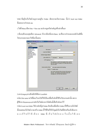 20
Modern Merit Professional : วิชาการทันสมัย ใฝ่ใจคุณธรรม น้อมนาปฏิบัติการ
VDO ที่อยู่ในเว็บไซต์ จะถูกรวมอยู่ใน Folder เดียวเราจะเรียก Folder นั้นว่า local root folder
ขั้นตอนการกาหนด site
1.ไปที่ Menu เลือก Site > New site จะปรากฏหน้าต่างดังรูปข้างล่างขึ้นมา
2.ที่แถบด้านบนสุดเลือก Advanced ถ้าเราเลือกที่แถบ Basic จะเป็นการกาหนดแบบอัตโนมัติซึ่ง
โปรแกรมจะถามเราไปที่ละขั้นตอน
3.แถวCategoryทางซ้ายมือให้เลือก LocalInfo
4.ช่อง Site name จะใส่ชื่ออะไรลงไปก็ได้เป็นแค่ชื่ออ้างอิงที่ใช้ในโปรแกรมเท่านั้น เพราะ
ผู้ใช้งาน Dreamweaverอาจทาเว็บไซต์มากกว่าจึงต้องตั้งชื่ออ้างอิงเอาไว้
5.ช่อง Local root folder ให้เราคลิกที่รูป folder สีเหลืองเพื่อเลือก folder ที่ใช้ในการเก็บไฟล์
ทั้งหมดของเว็บไซต์ เราจะสร้าง folder นี้ไว้ที่ใดก็ได้ถ้าคุณมีเว็บไซต์ที่ทาเสร็จแล้วต้องการ
จ ะ แ ก้ ไ ข ก็ ใ ห้ เ ลื อ ก folder ที่ เ ก็ บ ไ ฟ ล์ ข อ ง เ ว็ บ นั้ น ไ ด้ เ ล ย
 