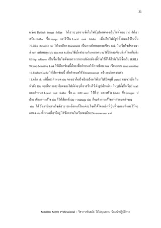 21
Modern Merit Professional : วิชาการทันสมัย ใฝ่ใจคุณธรรม น้อมนาปฏิบัติการ
6.ช่อง Default image folder ให้เราระบุสถานที่เก็บไฟล์รูปภาพของเว็บไซต์ แนะนาว่าให้เรา
สร้าง folder ชื่อ image เอาไว้ใน Local root folder เพื่อเก็บไฟล์รูปทั้งหมดไว้ในนั้น
7.Links Relative to ให้เราเลือก Document เป็นการกาหนดการเขียน link ในเว็บไซต์ของเรา
ส่วนการกาหนดแบบ site root จะนิยมใช้เมื่อทางานกันหลายคนจะใช้วิธีการเขียนลิงค์โดยอ้างอิง
8.Http address เป็นชื่อเว็บไซต์ของเรา เราอาจปล่อยช่องนี้ว่างไว้ก็ได้ถ้ายังไม่มีชื่อเว็บ (URL)
9.Case-Sensitive Link ให้เลือกช่องนี้ด้วย เพื่อกาหนดให้การเขียน link เขียนแบบ case sensitive
10.Enable Cache ให้เลือกช่องนี้ เพื่อกาหนดให้ Dreamweaver สร้างหน่วยความจา
11.คลิก ok แค่นี้การกาหนด site ของเราก็เสร็จเรียบร้อย ให้เราไปเปิดดูที่ panel ทางขวามือ ใน
หัวข้อ file จะเห็นรายละเอียดของไฟล์ต่างๆที่เราสร้างไว้ดังรูปด้านล่าง ในรูปตั้งชื่อเว็บว่า ex1
และกาหนด Local root folder ชื่อ ex และ save ไว้ที่ C และสร้าง folder ชื่อ images ป
ถ้าเราต้องการแก้ไข site ก็ให้เลือกที่ site > manage site ก็จะทาการแก้ไขการกาหนดค่าของ
site ได้ ถ้าเรามีหลายไซด์สามารถเลือกแก้ไขแต่ละไซด์ได้โดยคลิกที่ปุ่มที่วงกลมสีแดงไว้จะ
แสดง site ทั้งหมดที่เรามีอยู่ ใส่ข้อความในเว็บเพจด้วย Dreamweaver cs6
 