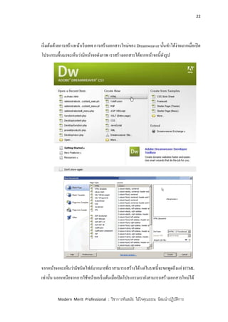 22
Modern Merit Professional : วิชาการทันสมัย ใฝ่ใจคุณธรรม น้อมนาปฏิบัติการ
เริ่มต้นด้วยการสร้างหน้าเว็บเพจ การสร้างเอกสารใหม่ของ Dreamweaver นั้นทาได้ง่ายมากเมื่อเปิด
โปรแกรมขึ้นมาจะเห็นว่ามีหน้าจอดังภาพ เราสร้างเอกสารได้จากหน้าจอนี้ดังรูป
จากหน้าจอจะเห็นว่ามีชนิดไฟล์มากมายที่เราสามารถสร้างได้แต่ในบทนี้จะขอพูดถึงแค่ HTML
เท่านั้น นอกเหนือจากการใช้หน้าจอเริ่มต้นเมื่อเปิดโปรแกรมเรายังสามารถสร้างเอกสารใหม่ได้
 