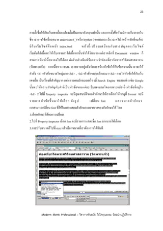 23
Modern Merit Professional : วิชาการทันสมัย ใฝ่ใจคุณธรรม น้อมนาปฏิบัติการ
การตั้งชื่อให้กับเว็บเพจนั้นจะต้องตั้งเป็นภาษาอังกฤษเท่านั้น และการตั้งชื่อห้ามมีการเว้นวรรคใน
ชื่อ เราอาจใช้เครื่องหมาย underscore (_) หรือ hyphen (-) แทนการเว้นวรรคได้ หน้าหลักที่จะต้อง
มีในเว็บไซต์คือหน้า index.html หน้านี้ เปรียบเสมือนกับสารบัญของเว็บไซต์
เริ่มต้นใส่เนื้อหาให้เว็บเพจการใส่เนื้อหานั้นทาได้ง่ายมาก แค่เราคลิกที่ Document window ก็
สามารถพิมพ์เนื้อหาลงไปได้เลย ดังตัวอย่างพิมพ์ข้อความว่าท่องเที่ยววัดพระศรีรัตนศาสดาราม
(วัดพระแก้ว) จากเนื้อหา HTML เราทราบอยู่แล้วว่าการสร้างหัวข้อให้กับข้อความนั้น เราจะให้
คาสั่ง <h1>หัวข้อขนาดใหญ่มาก</h1> , <h2>หัวข้อขนาดเล็กลงมา</h2> การใส่หัวข้อให้กับเว็บ
เพจนั้น เป็นเรื่องที่สาคัญมาก แต่หลายคนมักละเลยเรื่องนี้ Search Engine หลายแห่ง เช่น Google
นั้นจะให้ความสาคัญกับคาที่เป็นหัวข้อของแต่ละเว็บเพจมากโดยเฉพาะอย่างยิ่งหัวข้อที่อยู่ใน
<h1> 2.ไปที่ Property inspector จะมีคุณสมบัติของตัวอักษรให้เราเลือกให้เราดูที่ Format จะมี
รายการหัวข้อขึ้นมาให้เลือก ดังรูป เปลี่ยน font และขนาดตัวอักษร
เราสามารถเปลี่ยน font ที่ใช้ในการแสดงตัวอักษรและขนาดของตัวอักษรได้ โดย
1.เลือกอักษรที่ต้องการเปลี่ยน
2.ไปที่ Property inspector เลือก font จะมีรายการแสดงชื่อ font มากมายให้เลือก
3.การปรับขนาดก็ไปที่ size แล้วเลือกขนาดที่เราต้องการได้ทันที
 