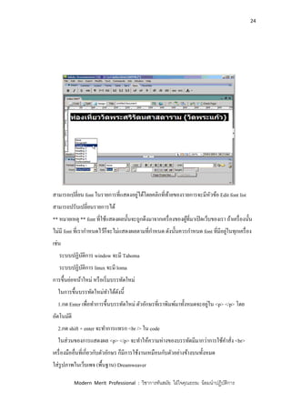 24
Modern Merit Professional : วิชาการทันสมัย ใฝ่ใจคุณธรรม น้อมนาปฏิบัติการ
สามารถเปลี่ยน font ในรายการที่แสดงอยู่ได้โดยคลิกที่ท้ายของรายการจะมีหัวข้อ Edit font list
สามารถปรับเปลี่ยนรายการได้
** หมายเหตุ ** font ที่ใช้แสดงผลนั้นจะถูกดึงมาจากเครื่องของผู้ที่มาเปิดเว็บของเรา ถ้าเครื่องนั้น
ไม่มี font ที่เรากาหนดไว้ก็จะไม่แสดงผลตามที่กาหนด ดังนั้นควรกาหนด font ที่มีอยู่ในทุกเครื่อง
เช่น
ระบบปฏิบัติการ window จะมี Tahoma
ระบบปฏิบัติการ linux จะมี loma
การขึ้นย่อหน้าใหม่ หรือเริ่มบรรทัดใหม่
ในการขึ้นบรรทัดใหม่ทาได้ดังนี้
1.กด Enter เพื่อทาการขึ้นบรรทัดใหม่ ตัวอักษรที่เราพิมพ์มาทั้งหมดจะอยู่ใน <p> </p> โดย
อัตโนมัติ
2.กด shift + enter จะทาการแทรก <br /> ใน code
ในส่วนของการแสดงผล <p> </p> จะทาให้ความห่างของบรรทัดมีมากว่าการใช้คาสั่ง <br>
เครื่องมืออื่นที่เกี่ยวกับตัวอักษร ก็มีการใช้งานเหมือนกับตัวอย่างข้างบนทั้งหมด
ใส่รูปภาพในเว็บเพจ (พื้นฐาน) Dreamweaver
 