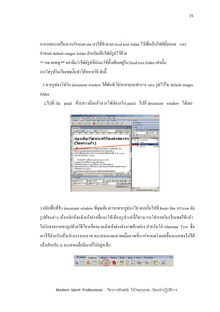 25
Modern Merit Professional : วิชาการทันสมัย ใฝ่ใจคุณธรรม น้อมนาปฏิบัติการ
จากบทความเรื่องการกาหนด site เราได้กาหนด local root folder ไว้เพื่อเก็บไฟล์ทั้งหมด และ
กาหนด default images folder สาหรับเก็บไฟล์รูปไว้ด้วย
** หมายเหตุ ** อย่าลืมว่าไฟล์รูปที่นามาใช้นั้นต้องอยู่ใน local root folder เท่านั้น
การใส่รูปในเว็บเพจนั้นทาได้หลายวิธี ดังนี้
1.ลากรูปลงไปใน document window ได้ทันที โปรแกรมจะทาการ save รูปไว้ใน default images
folder
2.ไปที่ file panel ด้านขวามือแล้วลากไฟล์จากใน panel ไปที่ document window ได้เลย
3.คลิกพื้นที่ใน document window ที่คุณต้องการแทรกรูปลงไป จากนั้นไปที่ Insert Bar หา icon ดัง
รูปด้านล่าง เมื่อคลิกก็จะมีหน้าต่างขึ้นมาให้เลือกรูป แค่นี้ก็สามารถใส่ภาพในเว็บเพจได้แล้ว
ไม่ว่าเราจะแทรกรูปด้วยวิธีไหนก็ตาม จะมีหน้าต่างดังภาพด้านล่าง สาหรับใส่ Alternate Text ซึ่ง
เอาไว้สาหรับเป็นคาบรรยายภาพ จะแสดงแทนภาพเมื่อภาพที่เรากาหนดโหลดขึ้นมาแสดงไม่ได้
หรือสาหรับ ie จะแสดงเมื่อมีเมาส์ไปอยู่เหนือ
 