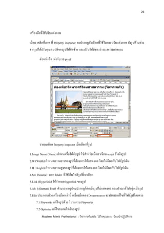 26
Modern Merit Professional : วิชาการทันสมัย ใฝ่ใจคุณธรรม น้อมนาปฏิบัติการ
เครื่องมือที่ใช้ปรับแต่งภาพ
เมื่อเราคลิกที่ภาพ ที่ Property inspector จะปรากฏตัวเลือกที่ใช้ในการปรับแต่งภาพ ดังรูปด้านล่าง
จากรูปได้ปรับคุณสมบัติของรูปให้ชิดซ้าย และปรับให้มีช่องว่างระหว่างภาพและ
ตัวหนังสือ เท่ากับ 10 pixel
รายละเอียด Property inspector เมื่อเลือกที่รูป
1.Image Name (Name) กาหนดชื่อให้กับรูป ใช่สาหรับเมื่อเราเขียน script อ้างอิงรูป
2.W (Width) กาหนดความยาวของรูปที่ต้องการให้แสดงผล โดยไม่มีผลกับไฟล์รูปเดิม
3.H (Height) กาหนดความสูงของรูปที่ต้องการให้แสดงผล โดยไม่มีผลกับไฟล์รูปเดิม
4.Src (Source) บอก folder ที่ใช้เก็บไฟล์รูปที่เราเลือก
5.Link (Hyperlink) ใช้กาหนด hyperlink ของรูป
6.Alt (Alternate Text) คาบรรยายรูปจะปรากฏก็ต่อเมื่อรูปไม่แสดงผล และนาเมาส์ไปอยู่เหนือรูป
7.Edit ประกอบด้วยเครื่องมือเหล่านี้ เครื่องมือของ Dreamweaver จะทาการแก้ไขที่ไฟล์รูปโดยตรง
7.1 Fireworks แก้ไขรูปด้วย โปรแกรม Fireworks
7.2 Optimize แก้ไขขนาดไฟล์ของรูป
 