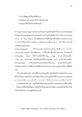 27
Modern Merit Professional : วิชาการทันสมัย ใฝ่ใจคุณธรรม น้อมนาปฏิบัติการ
7.3 Crop ใช้ตัดรูปให้ได้ขนาดที่ต้องการ
7.4 Brightness and Contrast ปรับความสว่างของรูป
7.5 Sharpen ใช้แก้ไขความคมชัดของรูป
8.V Space (Vertical Space) กาหนดระยะห่างระหว่างรูปกับวัตถุอื่น ในส่วน บนและล่างของรูป
9.H Space (Horizontal Space) กาหนดระยะห่างระหว่างรูปกับวัตถุอื่น ในส่วน ซ้ายและขวาของรูป
10.Low Src (Low Source) ในกรณีที่รูปของเราไฟล์ใหญ่มากต้องใช้เวลาโหลดนาน เราอาจ
ก า ห น ด ใ ห้ มี รู ป ที่ ข น า ด เ ล็ ก ๆ รู ป อื่ น โ ห ล ด ขึ้ น ม า ก่ อ น โ ด ย ใ ช้ ตัว เ ลื อ ก นี้
11.Border (ImageBorder)
12.Align (Alignment) ใช้กาหนดตาแหน่งของรู ปเช่น ชิดซ้าย ขวา บน ล่าง
13.Class (CSS Setting) ถ้าเราเขียน CSS เอาไว้ตัวเลือกนี้จะใช้กาหนด CSS ที่เราเขียนไว้
14.Map (Map Name) ใช้กาหนดชื่อให้กับ Map image จะกล่าวถึงในบทอื่น
15.Hot spot tool (Name) เป็นเครื่องมือที่ใช้ร่วมกับ Map Name จะกล่าวถึงในบทอื่น
16.Target (Name) กาหนดตัวเลือกของหน้าที่จะเปิ ด link จะกล่าวถึงในบทอื่น
หลายคนคงสงสัยว่า การเปลี่ยนขนาดรูปด้วยการกาหนด W,H (width, height) ต่างกับการใช้คาสั่ง
Edit
ถ้าเรากาหนดด้วย W,H จะไม่เปลี่ยนขนาดของรูปจริง แต่จะมีผลต่อการแสดงผลใน browser
เท่านั้น ซึ่งในความจริงแล้วเราจะไม่นิยมแก้ไขขนาดของรูปด้วยวิธีนี้ เพราะนอกจากจะมีผลต่อ
ค ว า ม ค ม ชั ด ข อ ง รู ป แ ล้ ว อ า จ ท า ใ ห้ สั ด ส่ ว น ข อ ง รู ป ผิ ด ไ ป ไ ด้
การแก้ไขด้วยคาสั่ง Edit จะแก้ไขที่ไฟล์รูปโดยตรงทาให้การแสดงผลตรงตามที่เราแก้ไข
ในบทความนี้เป็นเพียงพื้นฐานการใส่รูปในเว็บเพจ คุณสามารถศึกษารายละเอียดโดยเลือกหัวข้อ
"ใส่ภาพในเว็บเพจ " จากเมนูหัวข้อทางขวามือ
 