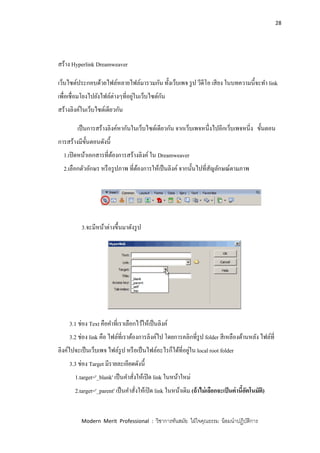 28
Modern Merit Professional : วิชาการทันสมัย ใฝ่ใจคุณธรรม น้อมนาปฏิบัติการ
สร้าง Hyperlink Dreamweaver
เว็บไซต์ประกอบด้วยไฟล์หลายไฟล์มารวมกัน ทั้งเว็บเพจ รูป วีดีโอ เสียง ในบทความนี้จะทา link
เพื่อเชื่อมโยงไปยังไฟล์ต่างๆที่อยู่ในเว็บไซต์กัน
สร้างลิงค์ในเว็บไซต์เดียวกัน
เป็นการสร้างลิงค์หากันในเว็บไซต์เดียวกัน จากเว็บเพจหนึ่งไปอีกเว็บเพจหนี่ง ขั้นตอน
การสร้างมีขั้นตอนดังนี้
1.เปิดหน้าเอกสารที่ต้องการสร้างลิงค์ใน Dreamweaver
2.เลือกตัวอักษร หรือรูปภาพ ที่ต้องการให้เป็นลิงค์ จากนั้นไปที่สัญลักษณ์ตามภาพ
3.จะมีหน้าต่างขึ้นมาดังรูป
3.1 ช่อง Text คือคาที่เราเลือกไว้ให้เป็นลิงค์
3.2 ช่อง link คือ ไฟล์ที่เราต้องการลิงค์ไป โดยการคลิกที่รูป folder สีเหลืองด้านหลัง ไฟล์ที่
ลิงค์ไปจะเป็นเว็บเพจ ไฟล์รูป หรือเป็นไฟล์อะไรก็ได้ที่อยู่ใน local root folder
3.3 ช่อง Target มีรายละเอียดดังนี้
1.target='_blank' เป็นคาสั่งให้เปิด link ในหน้าใหม่
2.target='_parent' เป็นคาสั่งให้เปิด link ในหน้าเดิม (ถ้าไม่เลือกจะเป็นค่านี้อัตโนมัติ)
 