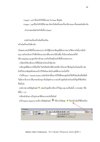 29
Modern Merit Professional : วิชาการทันสมัย ใฝ่ใจคุณธรรม น้อมนาปฏิบัติการ
3.target='_self' เป็นคาสั่งให้เปิด link ใน frame ปัจจุบัน
4.target='_top'เป็นคาสั่งให้เปิด link ทับหน้าเดิมทั้งหมด ซึ่งจะปิด frame ทั้งหมดเช่นเดียวกัน
(อ่านรายละเอียดในหัวข้อเรื่อง frame)
4.คลิกโอเคก็จะสร้างลิงค์เรียบร้อย
สร้างลิงค์ในหน้าเดียวกัน
เว็บเพจบางหน้าที่มีเนื้อหาเยอะมากๆ ทาให้ผู้อ่านหาข้อมูลที่ต้องการทราบได้ยาก ดังนั้นเราจึงทา
link ภายในหน้าเอาไว้เพื่อให้สามารถหาเนื้อหาอ่านได้ง่ายขึ้น ถ้านึกภาพไม่ออกก็ให้
เปิด wikipedia.org ดูจะเห็นว่ามี link ภายในเว็บอยู่ในหน้าที่เนื้อหาเยอะมากๆ
1.เปิดหน้าที่เราต้องการให้มีลิงค์ภายในหน้าเดียวกัน
2.เลือกจุดที่ต้องการให้ลิงค์ไป ไม่จาเป็นต้องใช้ตัวหนังสือ หรือภาพ ใช้แค่จุดในเว็บเพจนั้น เช่น
ลิงค์ไปบรรทัดสุดท้ายของหน้า ก็ให้คลิกเมาส์บริเวณที่ต้องการจะลิงค์ไป
3.ไปที่ Insert > Named Anchor จะมีหน้าต่างขึ้นมากให้ใส่ชื่อของจุดลิงค์ ชื่อที่ใส่จะต้องเป็นชื่อที่
ไม่มีการเว้นวรรค เป็นภาษาอังกฤษ ห้ามมีจุดต่างๆ เราจะสร้างจุดลิงค์ภายในหน้ากี่จุดก็ได้แต่ห้าม
ชื่อซ้ากัน
4.คลิก OK จะมีสัญลักษณ์ แสดงในจุดที่เราเลือก ถ้าไปดู Code จะเห็นดังนี้ <A NAME=?ชื่อ
ที่ตั้ง?></A>
5.เลือกตัวอักษร หรือรูปภาพ ที่ต้องการจะทาเป็นลิงค์
6.ที่ Property inspector จะเห็นว่ามีสัญลักษณ์ ให้ลากไปยังจุด ก็จะสร้างลิงค์ได้เรียบร้อย
 