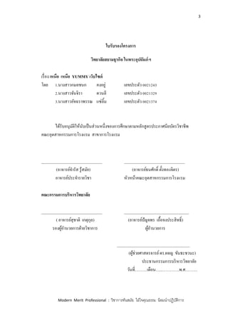 3
Modern Merit Professional : วิชาการทันสมัย ใฝ่ใจคุณธรรม น้อมนาปฏิบัติการ
ใบรับรองโครงการ
วิทยาลัยสยามธุรกิจ ในพระอุปถัมภ์ฯ
เรื่อง เหนือ เหนือ YUMMY เว็บไซด์
โดย 1.นางสาวกมลชนก คงอยู่ เลขประตัว 0021243
2.นางสาวจันจิรา ดวนลี เลขประตัว 0021329
3.นางสาวอัจฉราพรรณ แซ่ลิ้ม เลขประตัว 0021374
ได้รับอนุมัติให้นับเป็นส่วนหนึ่งของการศึกษาตามหลักสูตรประกาศนียบัตรวิชาชีพ
คณะอุตสาหกรรมการโรงแรม สาขาการโรงแรม
______________________________ ______________________________
(อาจารย์จารัส รู้สมัย) (อาจารย์ธนศักดิ์ ตั้งทองจิตร)
อาจารย์ประจารายวิชา หัวหน้าคณะอุตสาหกรรมการโรงแรม
คณะกรรมการบริหารวิทยาลัย
______________________________ ________________________________
( อาจารย์สุชาติ เกตุกุล) (อาจารย์ปัญจพร เอื้อจงประสิทธิ์)
รองผู้อานวยการฝ่ายวิชาการ ผู้อานวยการ
____________________________________
(ผู้ช่วยศาสตรจารย์ดร.ผจญ ขันธะชวนะ)
ประธานกรรมการบริหารวิทยาลัย
วันที่………เดือน…..………….พ.ศ………
 