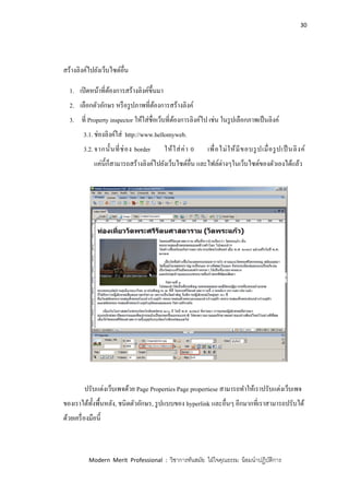 30
Modern Merit Professional : วิชาการทันสมัย ใฝ่ใจคุณธรรม น้อมนาปฏิบัติการ
สร้างลิงค์ไปยังเว็บไซต์อื่น
1. เปิดหน้าที่ต้องการสร้างลิงค์ขึ้นมา
2. เลือกตัวอักษร หรือรูปภาพที่ต้องการสร้างลิงค์
3. ที่ Property inspector ให้ใส่ชื่อเว็บที่ต้องการลิงค์ไป เช่น ในรูปเลือกภาพเป็นลิงค์
3.1.ช่องลิงค์ใส่ http://www.hellomyweb.
3.2.จากนั้นที่ช่อง border ให้ใส่ค่า 0 เพื่อไม่ให้มีขอบรูปเมื่อรูปเป็ นลิงค์
แค่นี้ก็สามารถสร้างลิงค์ไปยังเว็บไซต์อื่น และไฟล์ต่างๆในเว็บไซต์ของตัวเองได้แล้ว
ปรับแต่งเว็บเพจด้วย Page Properties Page propertiese สามารถทาให้เราปรับแต่งเว็บเพจ
ของเราได้ทั้งพื้นหลัง, ชนิดตัวอักษร, รูปแบบของ hyperlink และอื่นๆ อีกมากที่เราสามารถปรับได้
ด้วยเครื่องมือนี้
 