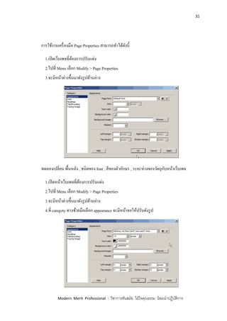 31
Modern Merit Professional : วิชาการทันสมัย ใฝ่ใจคุณธรรม น้อมนาปฏิบัติการ
การใช้งานเครื่องมือ Page Properties สามารถทาได้ดังนี้
1.เปิดเว็บเพจที่ต้องการปรับแต่ง
2.ไปที่ Menu เลือก Modify > Page Properties
3.จะมีหน้าต่างขึ้นมาดังรูปด้านล่าง
ทดลองเปลี่ยน พื้นหลัง , ชนิดของ font , สีของตัวอักษร , ระยะห่างของวัตถุกับหน้าเว็บเพจ
1.เปิดหน้าเว็บเพจที่ต้องการปรับแต่ง
2.ไปที่ Menu เลือก Modify > Page Properties
3.จะมีหน้าต่างขึ้นมาดังรูปด้านล่าง
4.ที่ categoty ทางซ้ายมือเลือก appearance จะมีหน้าจอให้ปรับดังรูป
 