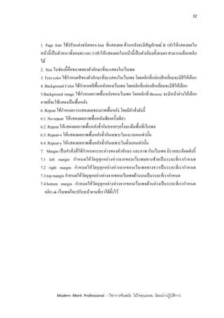 32
Modern Merit Professional : วิชาการทันสมัย ใฝ่ใจคุณธรรม น้อมนาปฏิบัติการ
1. Page font ใช้ปรับแต่งชนิดของ font ที่แสดงผล ด้านหลังจะมีสัญลักษณ์ B (ทาให้แสดงผลใน
หน้านี้เป็นตัวหนาทั้งหมด) และ I (ทาให้แสดงผลในหน้านี้เป็นตัวเอียงทั้งหมด) สามารถเลือกคลิก
ได้
2. Size ในช่องนี้คือขนาดของตัวอักษรที่จะแสดงในเว็บเพจ
3. Text color ใช้กาหนดสีของตัวอักษรที่จะแสดงในเว็บเพจ โดยคลิกที่กล่องสีเหลี่ยมจะมีสีให้เลือก
4. Background Color ใช้กาหนดสีพื้นหลังของเว็บเพจ โดยคลิกที่กล่องสีเหลี่ยมจะมีสีให้เลือก
5.Background image ใช้กาหนดภาพพื้นหลังของเว็บเพจ โดยคลิกที่ Browse จะมีหน้าต่างให้เลือก
ภาพที่จะใช้แสดงเป็นพื้นหลัง
6. Repeat ใช้กาหนดการแสดงผลของภาพพื้นหลัง โดยมีคาสั่งดังนี้
6.1. No-repeat ให้แสดงผลภาพพื้นหลังเพียงครั้งเดียว
6.2. Repeat ให้แสดงผลภาพพื้นหลังซ้ากันหลายๆครั้งจะเต็มพื้นที่เว็บเพจ
6.3. Repeat-x ให้แสดงผลภาพพื้นหลังซ้ากันเฉพาะในแนวนอนเท่านั้น
6.4. Repeat-y ให้แสดงผลภาพพื้นหลังซ้ากันเฉพาะในตั้งนอนเท่านั้น
7. Margin เป็นคาสั่งที่ใช้กาหนดระยะห่างของตัวอักษร และภาพ กับเว็บเพจ มีรายละเอียดดังนี้
7.1 left margin กาหนดให้วัตถุทุกอย่างห่างจากขอบเว็บเพจทางซ้ายเป็นระยะที่เรากาหนด
7.2 right margin กาหนดให้วัตถุทุกอย่างห่างจากขอบเว็บเพจทางขวาเป็นระยะที่เรากาหนด
7.3.top margin กาหนดให้วัตถุทุกอย่างห่างจากขอบเว็บเพจด้านบนเป็นระยะที่เรากาหนด
7.4.bottom margin กาหนดให้วัตถุทุกอย่างห่างจากขอบเว็บเพจด้านล่างเป็นระยะที่เรากาหนด
คลิก ok เว็บเพจก็จะปรับหน้าตามที่เราได้ตั้งไว้
 