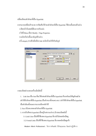 33
Modern Merit Professional : วิชาการทันสมัย ใฝ่ใจคุณธรรม น้อมนาปฏิบัติการ
เปลี่ยนสีของตัวอักษรที่เป็น Hyperlink
เราสามารถเปลี่ยนสี ขนาด การขีดเส้นใต้ของตัวอักษรที่เป็น Hyperlink ได้ตามขั้นตอนด้านล่าง
1.เปิดหน้าเว็บเพทที่ต้องการปรับแต่ง
2.ไปที่ Menu เลือก Modify > Page Properties
3.จะมีหน้าต่างขึ้นมาดังรูปด้านล่าง
4.ที่ categoty ทางซ้ายมือเลือก link จะมีหน้าจอให้ปรับดังรูป
รายละเอียดต่างๆของเครื่องมือมีดังนี้
1. Link font เป็น font ที่จะใช้แสดงตัวอักษรที่เป็น hyperlink ด้านหลังจะมีสัญลักษณ์ B
(ทาให้ตัวอักษรที่เป็น hyperlink เป็นตัวหนาทั้งหมด) และ I (ทาให้ตัวอักษรที่เป็น hyperlink
เป็นตัวเอียงทั้งหมด) สามารถเลือกคลิกได้
2. Size ปรับขนาดของตัวอักษรที่เป็น hyperlink
3. การปรับสีของ hyperlink เมื่ออยู่ในสถานะต่างๆ มีรายละเอียดดังนี้
3.1.Link Color เป็นสีที่ใช้แสดง Hyperlink ที่เรายังไม่เคยคลิกเปิดดู
3.2.Visited Links เป็นสีที่ใช้แสดง Hyperlink ที่เราเคยคลิกเปิดดูแล้ว
 