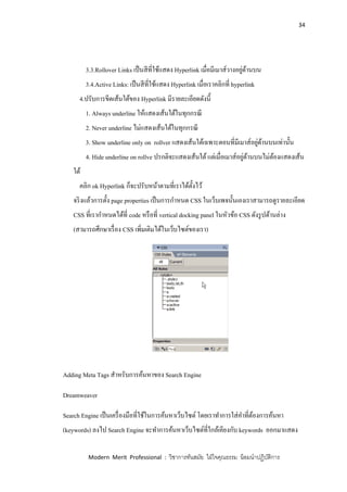 34
Modern Merit Professional : วิชาการทันสมัย ใฝ่ใจคุณธรรม น้อมนาปฏิบัติการ
3.3.Rollover Links เป็นสีที่ใช้แสดง Hyperlink เมื่อมีเมาส์วางอยู่ด้านบน
3.4.Active Links: เป็นสีที่ใช้แสดง Hyperlink เมื่อเราคลิกที่ hyperlink
4.ปรับการขีดเส้นใต้ของ Hyperlink มีรายละเอียดดังนี้
1. Always underline ให้แสดงเส้นใต้ในทุกกรณี
2. Never underline ไม่แสดงเส้นใต้ในทุกกรณี
3. Show underline only on rollver แสดงเส้นใต้เฉพาะตอนที่มีเมาส์อยู่ด้านบนเท่านั้น
4. Hide underline on rollve ปรกติจะแสดงเส้นใต้แต่เมื่อเมาส์อยู่ด้านบนไม่ต้องแสดงเส้น
ใต้
คลิก ok Hyperlink ก็จะปรับหน้าตามที่เราได้ตั้งไว้
จริงแล้วการตั้ง page properties เป็นการกาหนด CSS ในเว็บเพจนั้นเองเราสามารถดูรายละเอียด
CSS ที่เรากาหนดได้ที่ code หรือที่ vertical docking panel ในหัวข้อ CSS ดังรูปด้านล่าง
(สามารถศึกษาเรื่อง CSS เพิ่มเติมได้ในเว็บไซต์ของเรา)
Adding Meta Tags สาหรับการค้นหาของ Search Engine
Dreamweaver
Search Engine เป็นเครื่องมือที่ใช้ในการค้นหาเว็บไซต์ โดยเราทาการใส่คาที่ต้องการค้นหา
(keywords) ลงไป Search Engine จะทาการค้นหาเว็บไซต์ที่ใกล้เคียงกับ keywords ออกมาแสดง
 
