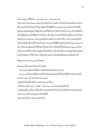 35
Modern Merit Professional : วิชาการทันสมัย ใฝ่ใจคุณธรรม น้อมนาปฏิบัติการ
Search Engine ที่มีชื่อเช่น www.google.com , www.yahoo.com
หลักการทางานของ Search Engine คือจะเขียนโปรแกรมค้นหาเว็บไซต์ในอินเทอร์เน็ต และทาการ
เก็บรายละเอียดเว็บไซต์เอาไว้ในฐานข้อมูล เมื่อมีผู้ใช้บริการ Search Engine ก็จะหาเว็บไซต์ที่มี
ข้อมูลตรงกับฐานข้อมูลมากที่สุดโปรแกรมที่ใช้ค้นหาเว็บไซต์ เราจะเรียกว่า bots หรืออาจมีชื่ออื่น
แล้วแต่ผู้คิดค้นว่าจะตั้งให้ชื่ออะไร สิ่งที่ bots เข้ามาค้นหาในเว็บไซต์นั้นก็จะมีเนื้อหาของเว็บไซต์
ลิงค์ต่างๆ และ Meta tags Meta tags เป็นข้อความที่เราประกาศเอาไว้ใน Code จะไม่แสดงผลใน
เว็บเพจ โดยเป็นเนื้อหาที่เกี่ยวกับเว็บไซต์ , Keywords ที่ใช้ที่เกี่ยวข้อกับเว็บไซต์ Search Engine จะ
ทาการเก็บรายละเอียดพวกนี้ไว้อ้างอิงเว็บไซต์เรา ถ้าเราไม่เขียนก็ได้แต่ Search Engine จะทาการ
หาข้อความ หรือเนื้อหาที่ปรากฏอยู่ในเว็บไซต์ไปแทน ซึ่งอาจไม่ใช่ใจความสาคัญ หรือส่วนสาคัญ
ของเว็บไซต์ของเราก็ได้จะเป็นการดีมากถ้าเราสละเวลาเล็กน้อยเพื่อเขียนรายละเอียดส่วนนี้
ขั้นตอนการแทรก Meta tags ในเว็บเพจ
Meta tags ที่เราจะแทรกนั้นจะมี 2 อย่างคือ
1.Description เป็นส่วนที่ใช้บอกรายละเอียดของเว็บเพจแบบคร่าวๆ
2.Keywords เป็นส่วนที่ใช้บอก คาที่เกี่ยวข้องกับเว็บเพจหน้านี้ เป็นคาที่ใช้ในการค้นหาหน้านี้
การแทรก Meta tags ในส่วนของ Description
1.เปิดหน้าเว็บเพจที่เราต้องการแทรก Meta tags ขึ้นมา
2.ไปที่ Menu เลือก Insert > HTML > Head Tags > Description ดังรูปด้านล่าง
3.จะมีกล่องข้อความขี้น มาให้เราเขียนรายละเอียดลงไปในกล่องนั้น ใส่ได้เฉพาะตัวอักษรห้ามใส่
Code ต่างๆ จะเป็นภาษาอังกฤษ หรือไทยก็ได้
4.คลิก OK ก็จะแทรก Meta tags เรียบร้อย
 