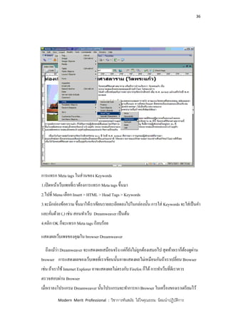 36
Modern Merit Professional : วิชาการทันสมัย ใฝ่ใจคุณธรรม น้อมนาปฏิบัติการ
การแทรก Meta tags ในส่วนของ Keywords
1.เปิดหน้าเว็บเพจที่เราต้องการแทรก Meta tags ขึ้นมา
2.ไปที่ Menu เลือก Insert > HTML > Head Tags > Keywords
3.จะมีกล่องข้อความ ขึ้นมาให้เราเขียนรายละเอียดลงไปในกล่องนั้น การใส่ Keywords จะใส่เป็นคา
และคั่นด้วย (,) เช่น สอนทาเว็บ Dreamweaver เป็นต้น
4.คลิก OK ก็จะแทรก Meta tags เรียบร้อย
แสดงผลเว็บเพจของคุณใน browser Dreamweaver
ถึงแม้ว่า Dreamweaver จะแสดงผลเสมือนจริง แต่ก็ยังไม่ถูกต้องเสมอไป สุดท้ายเราก็ต้องดูผ่าน
browser การแสดงผลของเว็บเพจที่เราเขียนนั้นอาจแสดงผลไม่เหมือนกันถ้าเราเปลี่ยน Browser
เช่น ถ้าเราใช้ Internet Explorer อาจแสดงผลไม่ตรงกับ Firefox ก็ได้การทาเว็บที่ดีเราควร
ตรวจสอบผ่าน Browser
เมื่อเราลงโปรแกรม Dreamweaver นั้นโปรแกรมจะทาการหา Browser ในเครื่องของเราเตรียมไว้
 