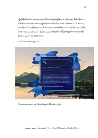 37
Modern Merit Professional : วิชาการทันสมัย ใฝ่ใจคุณธรรม น้อมนาปฏิบัติการ
อยู่แล้วซึ่งถ้าเราต้องการจะแสดงผลหน้าเว็บเพจที่เราทาอยู่ก็สามารถ กดปุ่ม F12 ที่คีย์บอร์ด หรือ
ไปที่ Document tool bar จะเห็นรูปลูกโลกเมื่อคลิกก็จะเป็นการแสดงเว็บเพจของเราใน Browser
ในกรณีที่เราต้องการตั้งค่า Browser ที่ใช้ในการแสดงผลเองก็สามารถทาได้โดยไปที่ Menu ไปที่คา
ว่า File > Preview in Browser > Edit browser list ก็จะมีหน้าต่างขึ้นมาดังรูปให้เราสามารถแก้ไข
เพิ่ม Browser ที่ใช้ในการแสดงผลได้
2.3 โปรแกรม Photoshop CS6
โปรแกรม Photoshop CS6 มีส่วนสาคัญหลักที่ต้องทาความรู้จัก
 